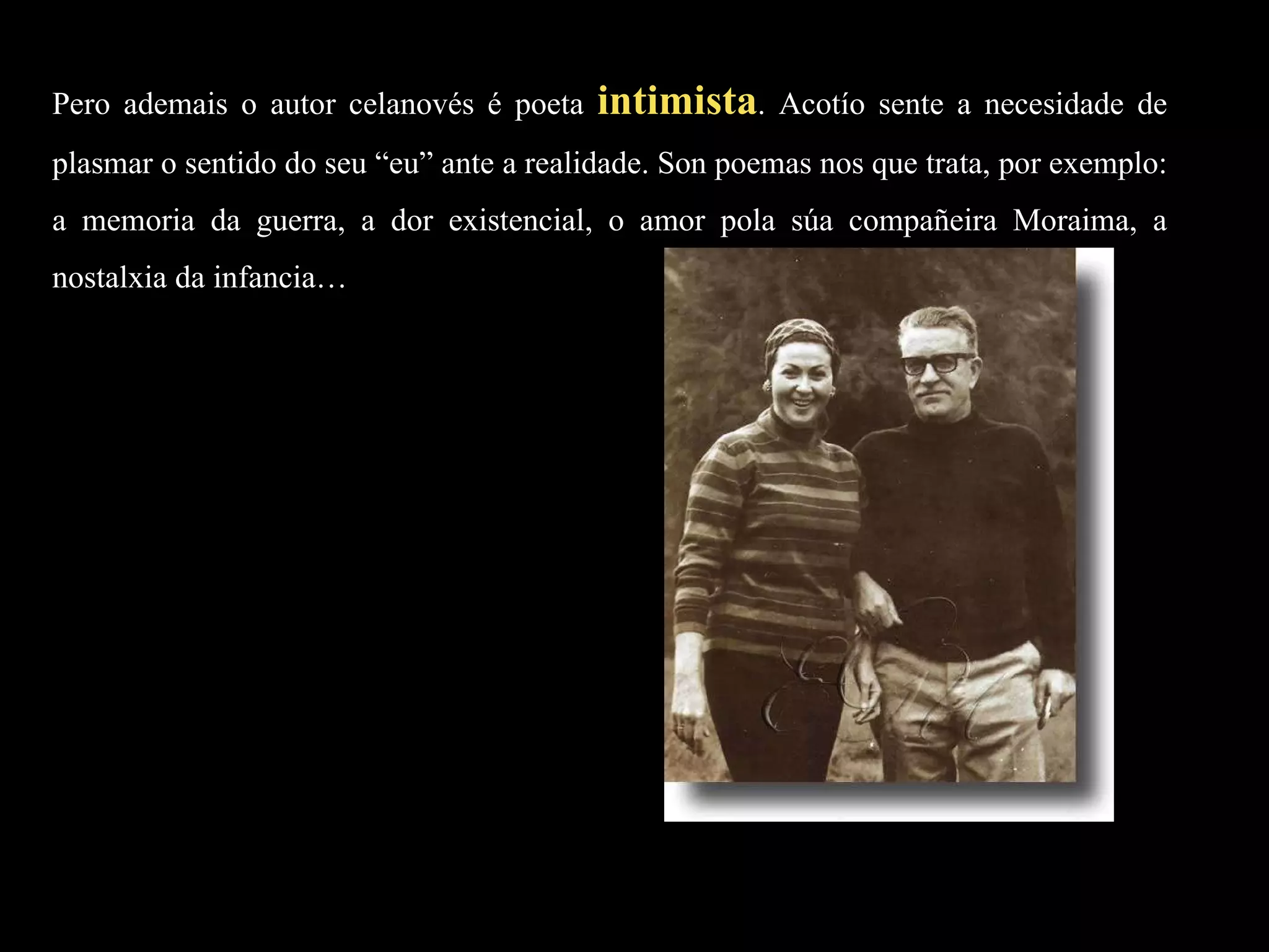 Pero ademais o autor celanovés é poeta  intimista . Acotío sente a necesidade de plasmar o sentido do seu “eu” ante a realidade. Son poemas nos que trata, por exemplo: a memoria da guerra, a dor existencial, o amor pola súa compañeira Moraima, a nostalxia da infancia… 