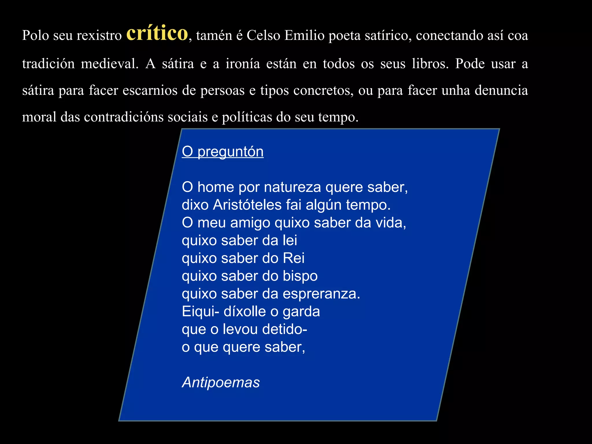 Polo seu rexistro  crítico , tamén é Celso Emilio poeta satírico, conectando así coa tradición medieval. A sátira e a ironía están en todos os seus libros. Pode usar a sátira para facer escarnios de persoas e tipos concretos, ou para facer unha denuncia moral das contradicións sociais e políticas do seu tempo. O preguntón   O home por natureza quere saber, dixo Aristóteles fai algún tempo. O meu amigo quixo saber da vida, quixo saber da lei quixo saber do Rei quixo saber do bispo quixo saber da espreranza. Eiqui- díxolle o garda que o levou detido- o que quere saber, Antipoemas 