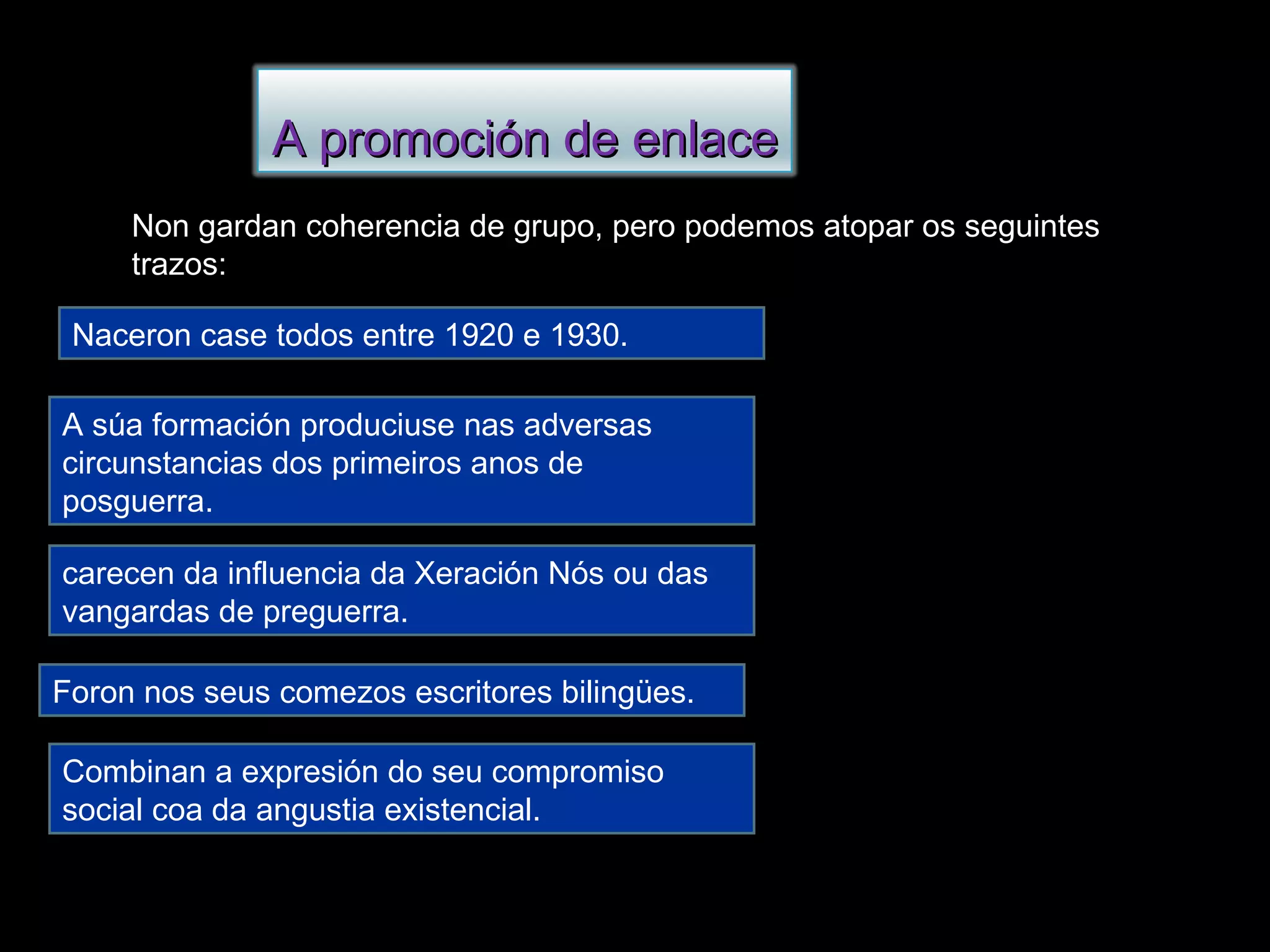 Non gardan coherencia de grupo, pero podemos atopar os seguintes trazos: Naceron case todos entre 1920 e 1930. A súa formación produciuse nas adversas circunstancias dos primeiros anos de posguerra. carecen da influencia da Xeración Nós ou das vangardas de preguerra. Foron nos seus comezos escritores bilingües. Combinan a expresión do seu compromiso social coa da angustia existencial. A promoción de enlace 