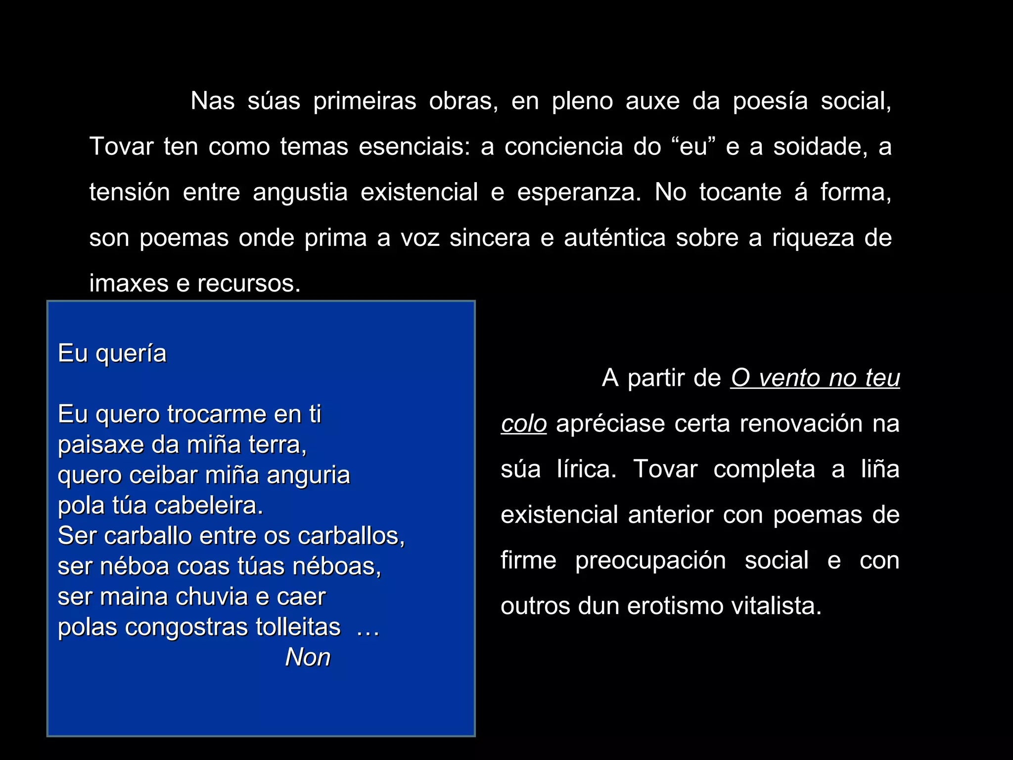 Nas súas primeiras obras, en pleno auxe da poesía social, Tovar ten como temas esenciais: a conciencia do “eu” e a soidade, a tensión entre angustia existencial e esperanza. No tocante á forma, son poemas onde prima a voz sincera e auténtica sobre a riqueza de imaxes e recursos. A partir de  O vento no teu colo  apréciase certa renovación na súa lírica. Tovar completa a liña existencial anterior con poemas de firme preocupación social e con outros dun erotismo vitalista. Eu quería   Eu quero trocarme en ti paisaxe da miña terra, quero ceibar miña anguria pola túa cabeleira. Ser carballo entre os carballos, ser néboa coas túas néboas, ser maina chuvia e caer polas congostras tolleitas  … Non 