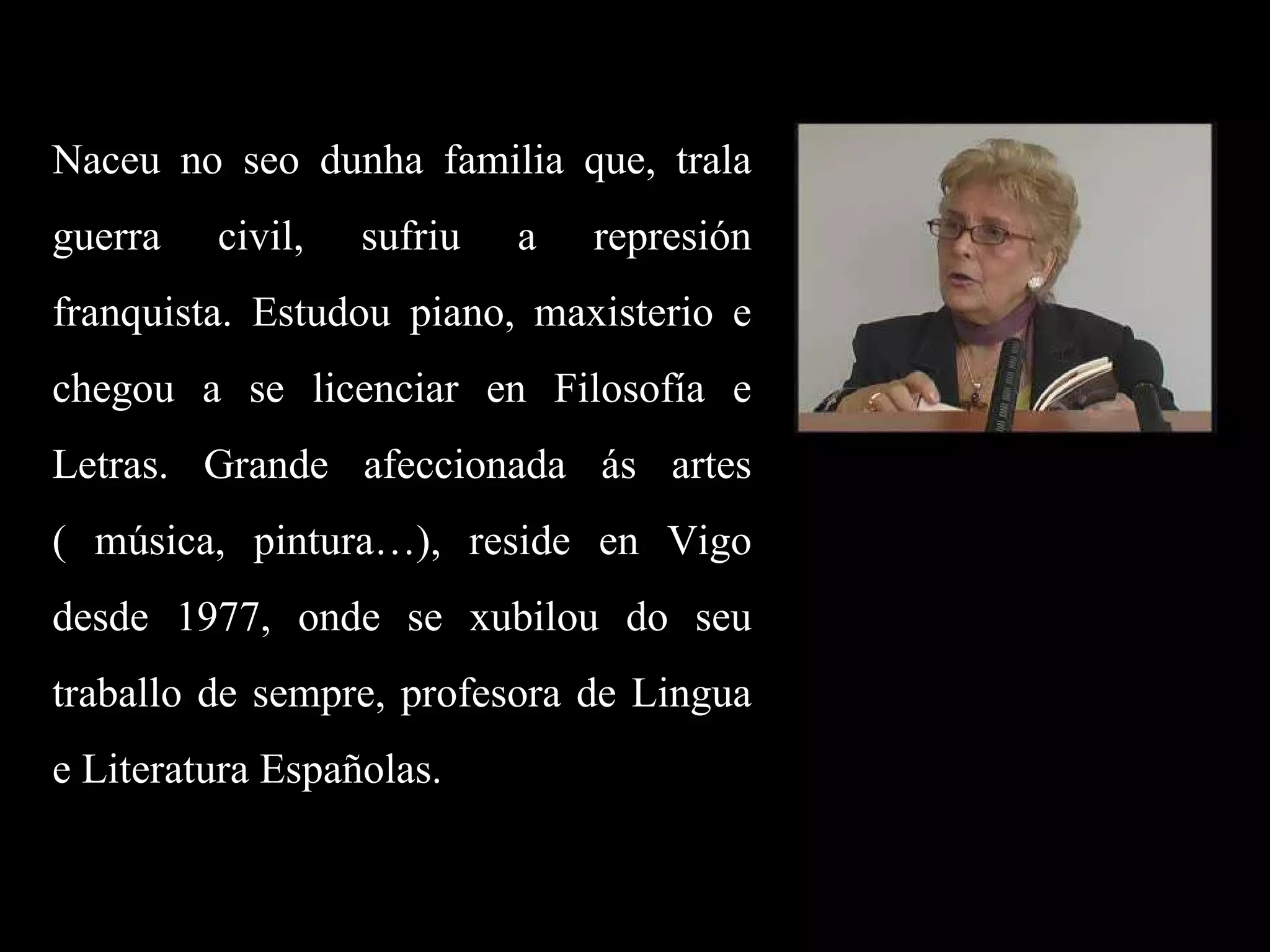 Naceu no seo dunha familia que, trala guerra civil, sufriu a represión franquista. Estudou piano, maxisterio e chegou a se licenciar en Filosofía e Letras. Grande afeccionada ás artes ( música, pintura…), reside en Vigo desde 1977, onde se xubilou do seu traballo de sempre, profesora de Lingua e Literatura Españolas. 