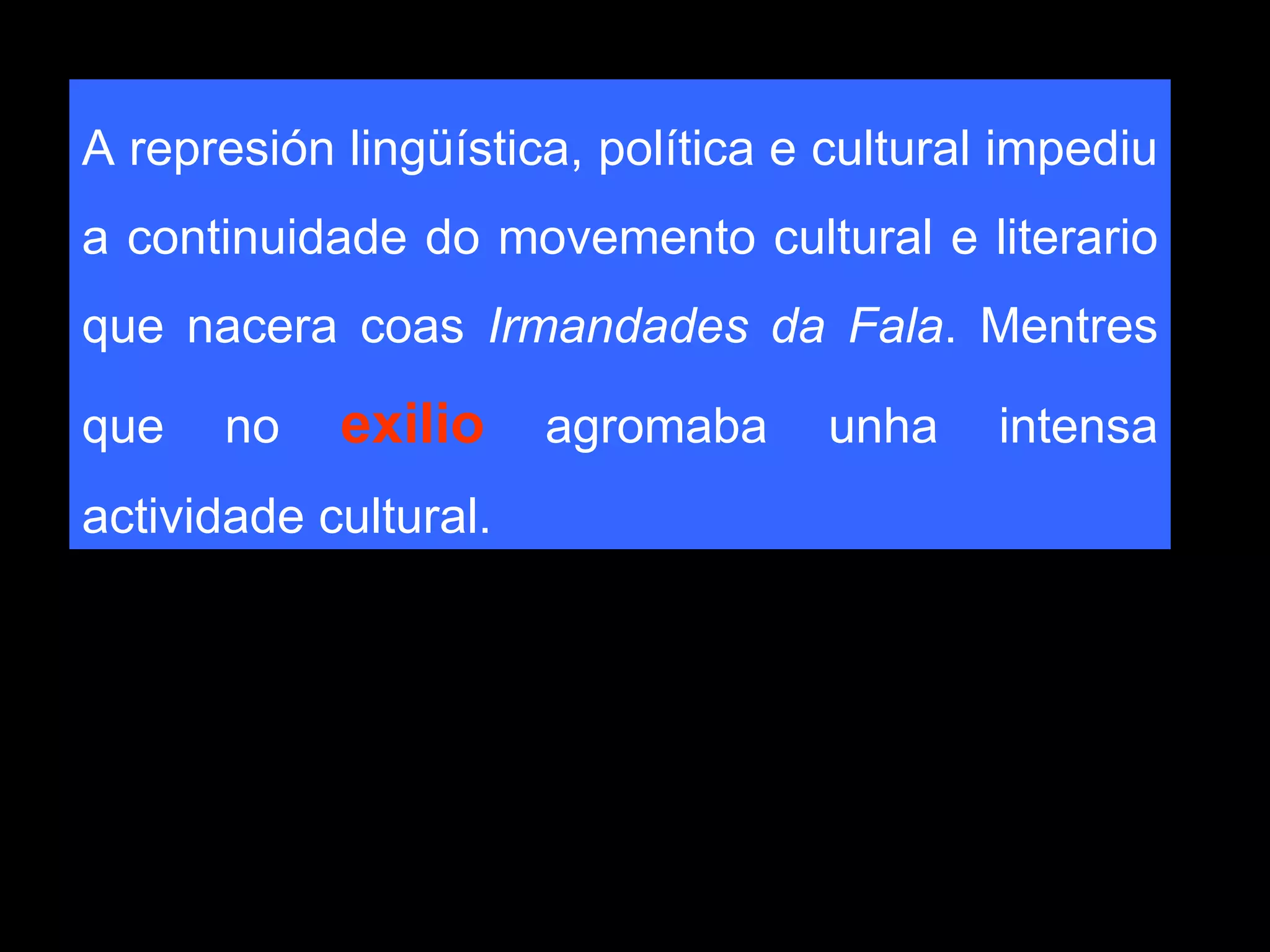 A represión lingüística, política e cultural impediu a continuidade do movemento cultural e literario que nacera coas  Irmandades da Fala . Mentres que no  exilio  agromaba unha intensa actividade cultural.  