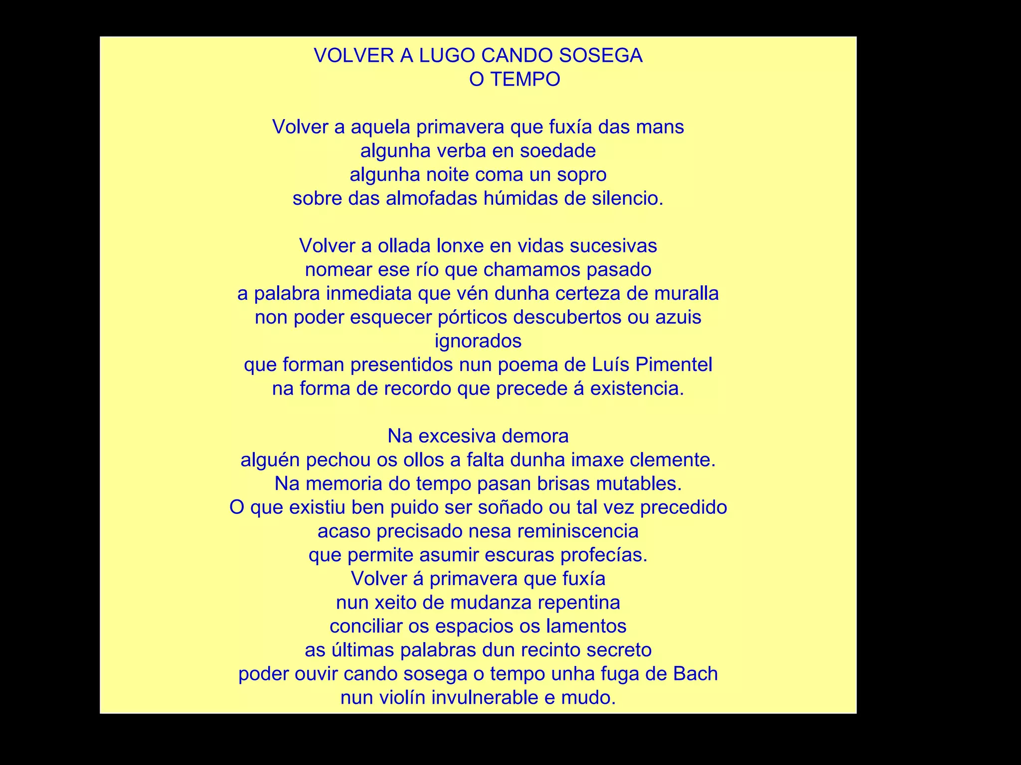 VOLVER A LUGO CANDO SOSEGA O TEMPO Volver a aquela primavera que fuxía das mans algunha verba en soedade algunha noite coma un sopro sobre das almofadas húmidas de silencio. Volver a ollada lonxe en vidas sucesivas nomear ese río que chamamos pasado a palabra inmediata que vén dunha certeza de muralla non poder esquecer pórticos descubertos ou azuis ignorados que forman presentidos nun poema de Luís Pimentel na forma de recordo que precede á existencia. Na excesiva demora alguén pechou os ollos a falta dunha imaxe clemente. Na memoria do tempo pasan brisas mutables. O que existiu ben puido ser soñado ou tal vez precedido acaso precisado nesa reminiscencia que permite asumir escuras profecías. Volver á primavera que fuxía nun xeito de mudanza repentina conciliar os espacios os lamentos as últimas palabras dun recinto secreto poder ouvir cando sosega o tempo unha fuga de Bach nun violín invulnerable e mudo. 