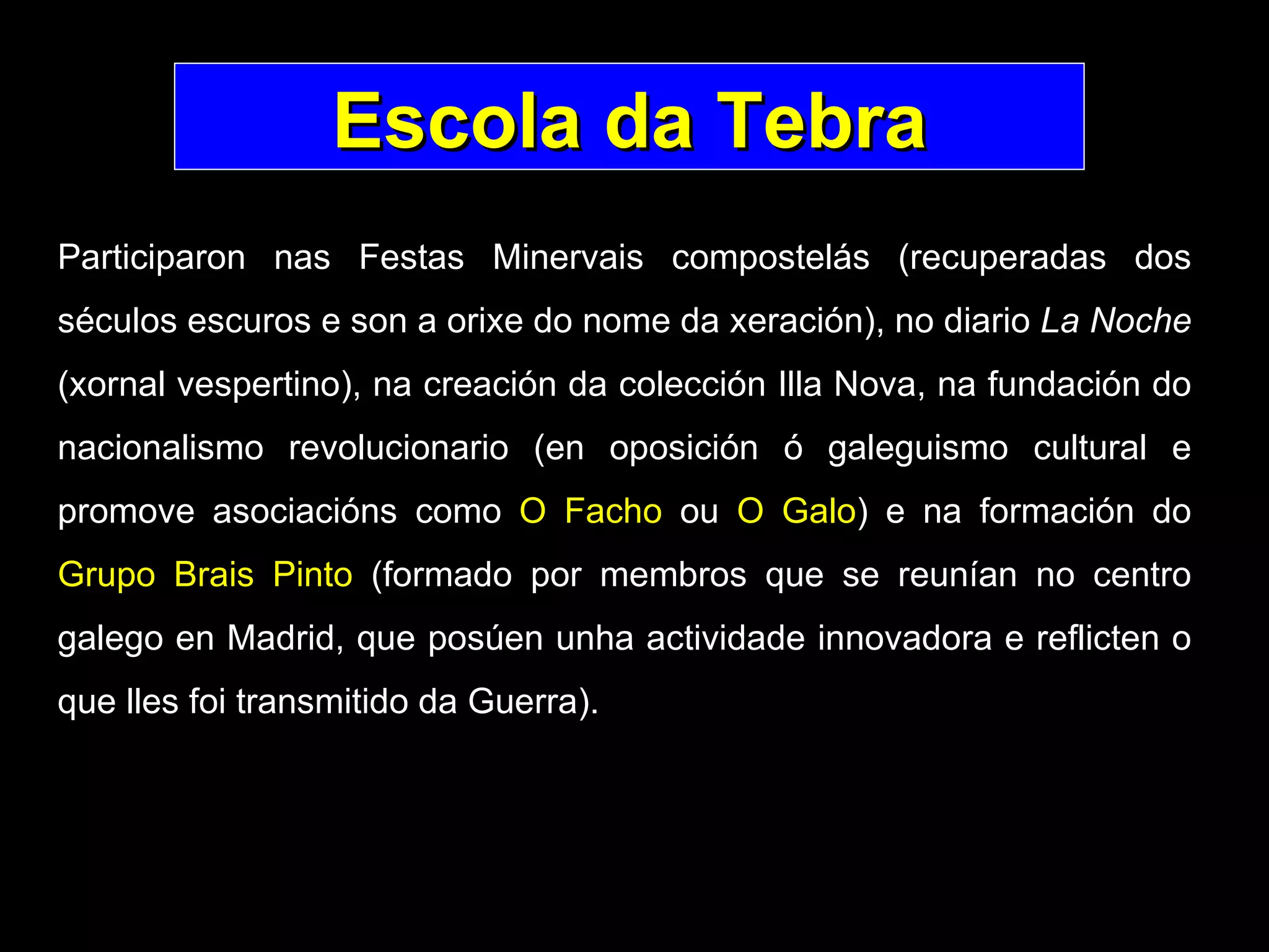 Escola da Tebra Participaron nas Festas Minervais compostelás (recuperadas dos séculos escuros e son a orixe do nome da xeración), no diario  La Noche  (xornal vespertino), na creación da colección Illa Nova, na fundación do nacionalismo revolucionario (en oposición ó galeguismo cultural e promove asociacións como  O Facho  ou  O Galo ) e na formación do  Grupo Brais Pinto  (formado por membros que se reunían no centro galego en Madrid, que posúen unha actividade innovadora e reflicten o que lles foi transmitido da Guerra).   