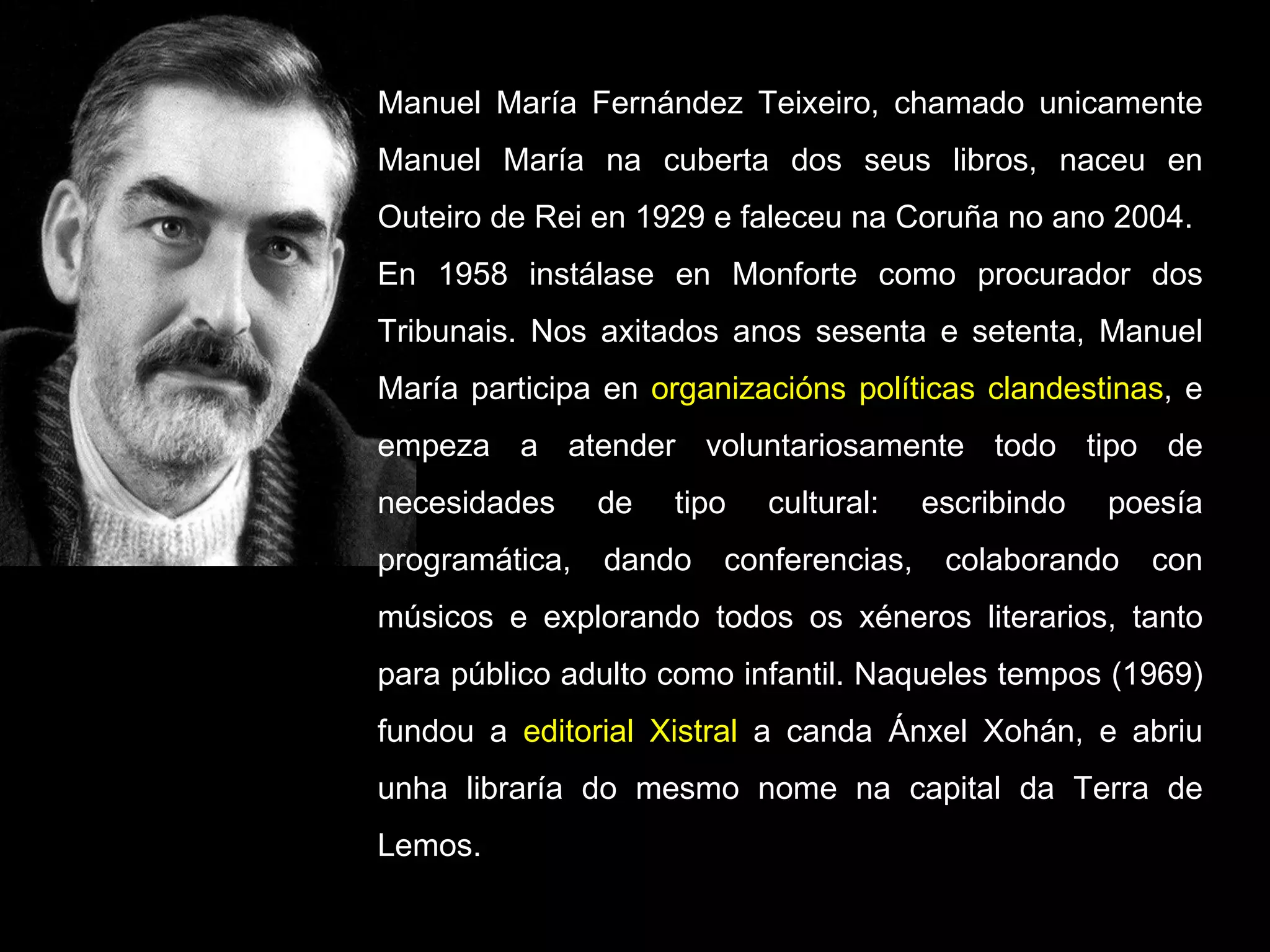 Manuel María Fernández Teixeiro, chamado unicamente Manuel María na cuberta dos seus libros, naceu en Outeiro de Rei en 1929 e faleceu na Coruña no ano 2004. En 1958 instálase en Monforte como procurador dos Tribunais. Nos axitados anos sesenta e setenta, Manuel María participa en  organizacións políticas clandestinas , e empeza a atender voluntariosamente todo tipo de necesidades de tipo cultural: escribindo poesía programática, dando conferencias, colaborando con músicos e explorando todos os xéneros literarios, tanto para público adulto como infantil. Naqueles tempos (1969) fundou a  editorial Xistral  a canda Ánxel Xohán, e abriu unha libraría do mesmo nome na capital da Terra de Lemos. 