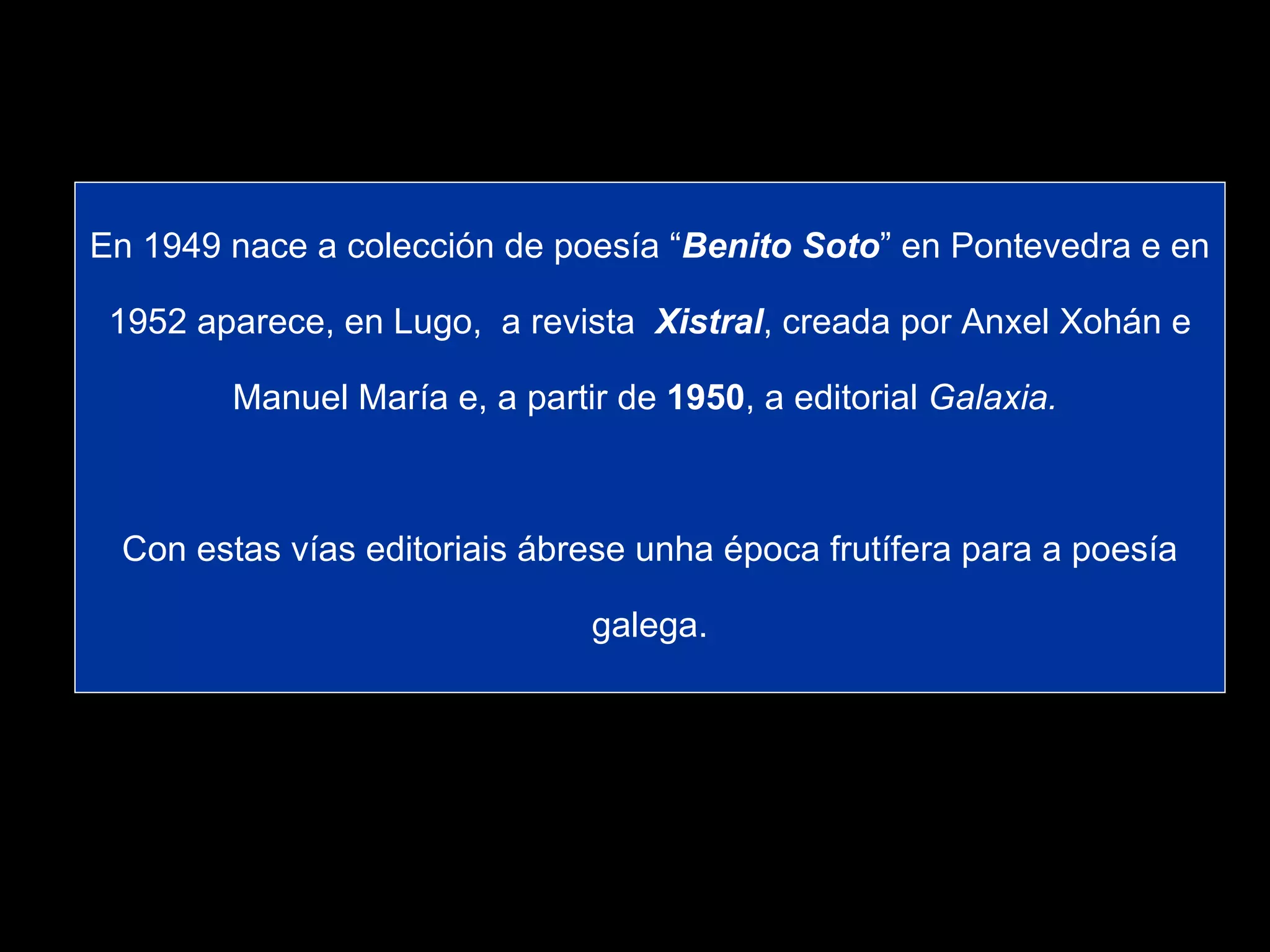 En 1949 nace a colección de poesía “ Benito Soto ” en Pontevedra e en 1952 aparece, en Lugo,  a revista  Xistral , creada por Anxel Xohán e Manuel María e, a partir de  1950 , a editorial  Galaxia.   Con estas vías editoriais ábrese unha época frutífera para a poesía galega. 