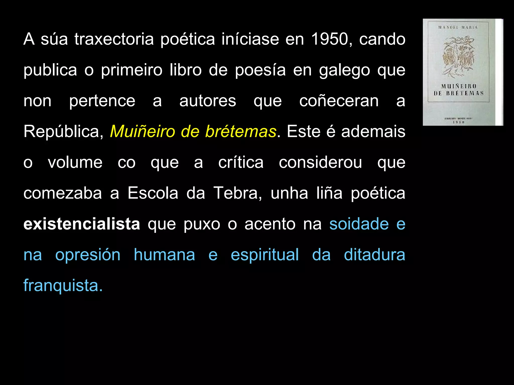 A súa traxectoria poética iníciase en 1950, cando publica o primeiro libro de poesía en galego que non pertence a autores que coñeceran a República,  Muiñeiro de brétemas . Este é ademais o volume co que a crítica considerou que comezaba a Escola da Tebra, unha liña poética  existencialista  que puxo o acento na  soidade e na opresión humana e espiritual da ditadura franquista.  