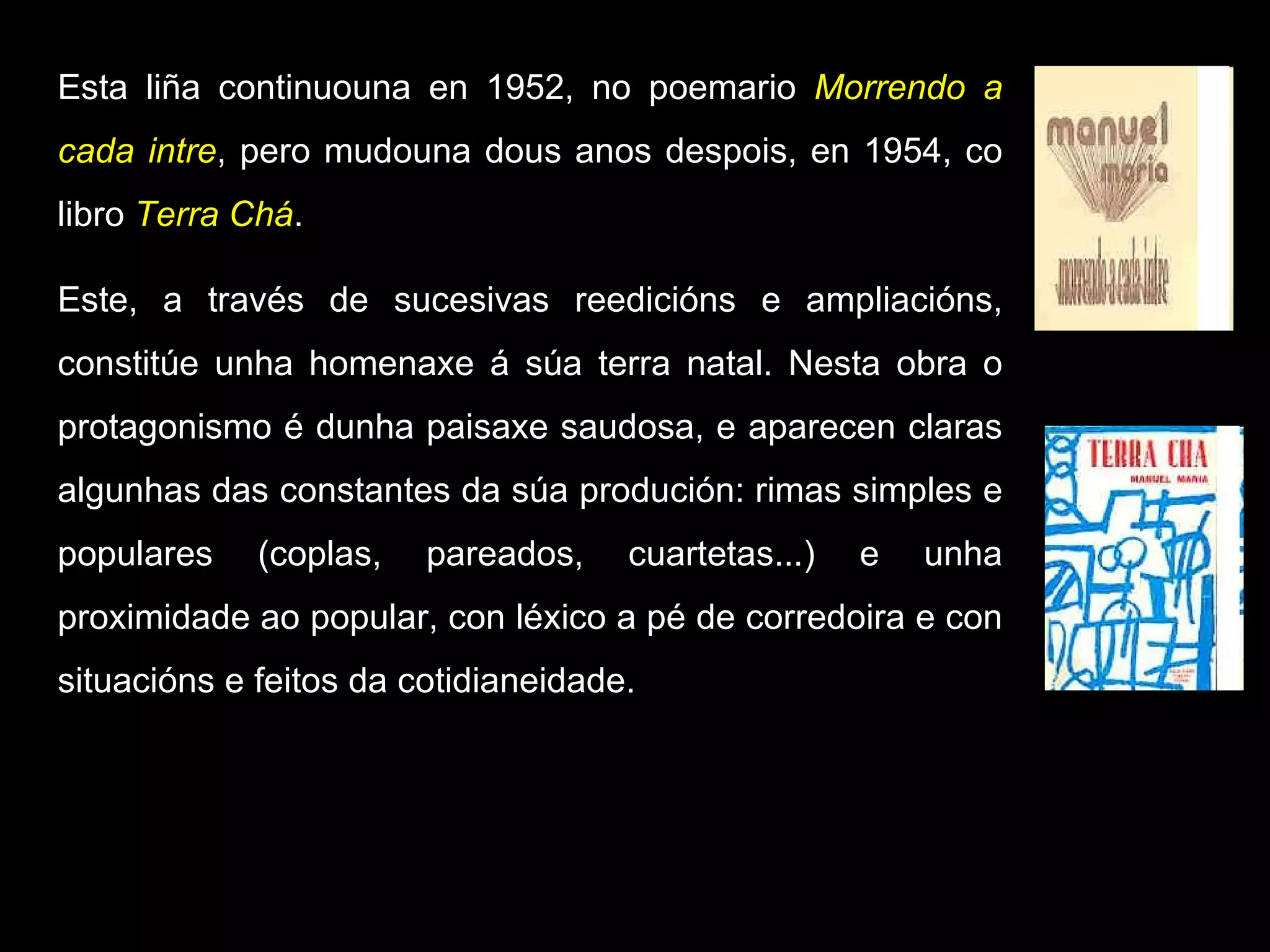 Esta liña continuouna en 1952, no poemario  Morrendo a cada intre , pero mudouna dous anos despois, en 1954, co libro  Terra Chá .  Este, a través de sucesivas reedicións e ampliacións, constitúe unha homenaxe á súa terra natal. Nesta obra o protagonismo é dunha paisaxe saudosa, e aparecen claras algunhas das constantes da súa produción: rimas simples e populares (coplas, pareados, cuartetas...) e unha proximidade ao popular, con léxico a pé de corredoira e con situacións e feitos da cotidianeidade. 