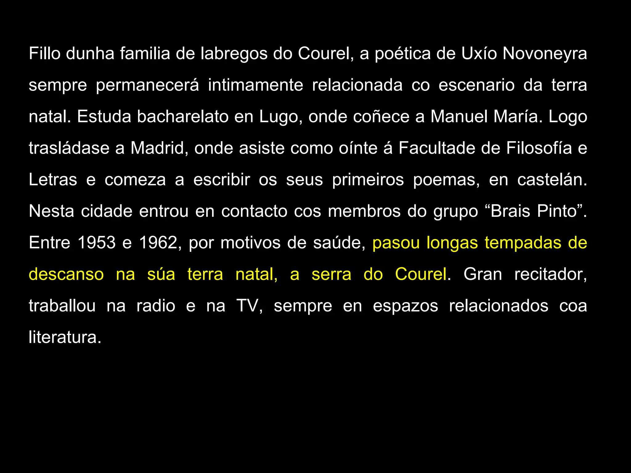 Fillo dunha familia de labregos do Courel, a poética de Uxío Novoneyra sempre permanecerá intimamente relacionada co escenario da terra natal. Estuda bacharelato en Lugo, onde coñece a Manuel María. Logo trasládase a Madrid, onde asiste como oínte á Facultade de Filosofía e Letras e comeza a escribir os seus primeiros poemas, en castelán.  Nesta cidade entrou en contacto cos membros do grupo “Brais Pinto”. Entre 1953 e 1962, por motivos de saúde,  pasou longas tempadas de descanso na súa terra natal, a serra do Courel . Gran recitador, traballou na radio e na TV, sempre en espazos relacionados coa literatura. 