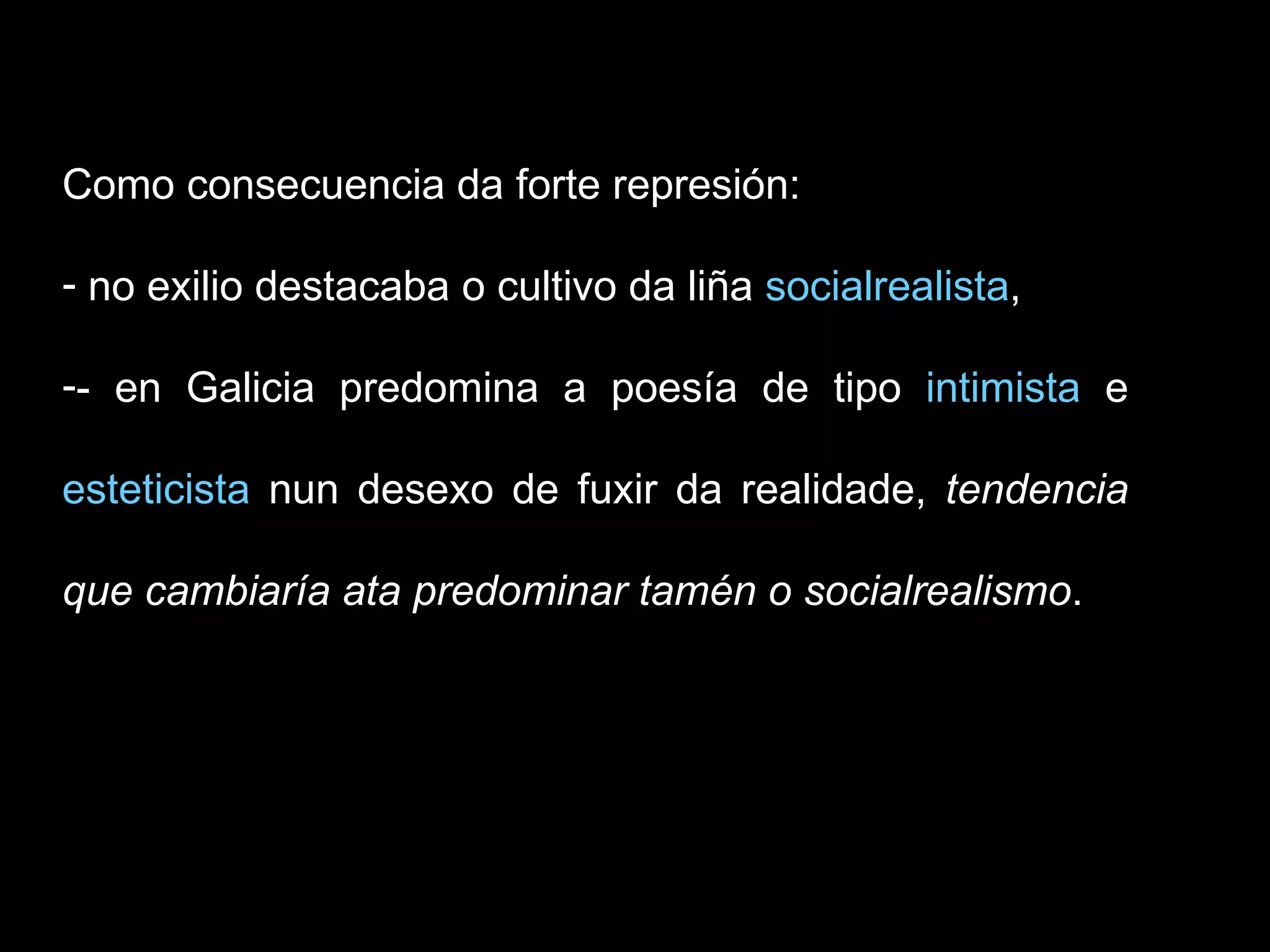 Como consecuencia da forte represión: no exilio destacaba o cultivo da liña  socialrealista ,  - en Galicia predomina a poesía de tipo  intimista  e  esteticista  nun desexo de fuxir da realidade,  tendencia que cambiaría ata predominar tamén o socialrealismo . 