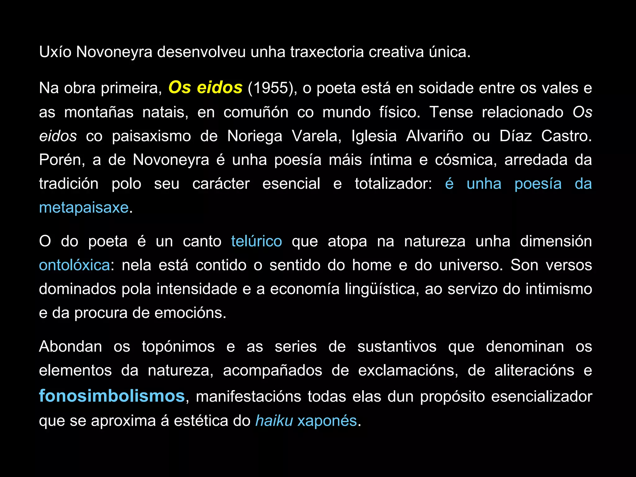 Uxío Novoneyra desenvolveu unha traxectoria creativa única. Na obra primeira,  Os eidos   (1955), o poeta está en soidade entre os vales e as montañas natais, en comuñón co mundo físico. Tense relacionado  Os eidos  co paisaxismo de Noriega Varela, Iglesia Alvariño ou Díaz Castro. Porén, a de Novoneyra é unha poesía máis íntima e cósmica, arredada da tradición polo seu carácter esencial e totalizador:  é unha poesía da metapaisaxe .  O do poeta é un canto  telúrico  que atopa na natureza unha dimensión  ontolóxica : nela está contido o sentido do home e do universo. Son versos dominados pola intensidade e a economía lingüística, ao servizo do intimismo e da procura de emocións. Abondan os topónimos e as series de sustantivos que denominan os elementos da natureza, acompañados de exclamacións, de aliteracións e  fonosimbolismos , manifestacións todas elas dun propósito esencializador que se aproxima á estética do  haiku  xaponés .  