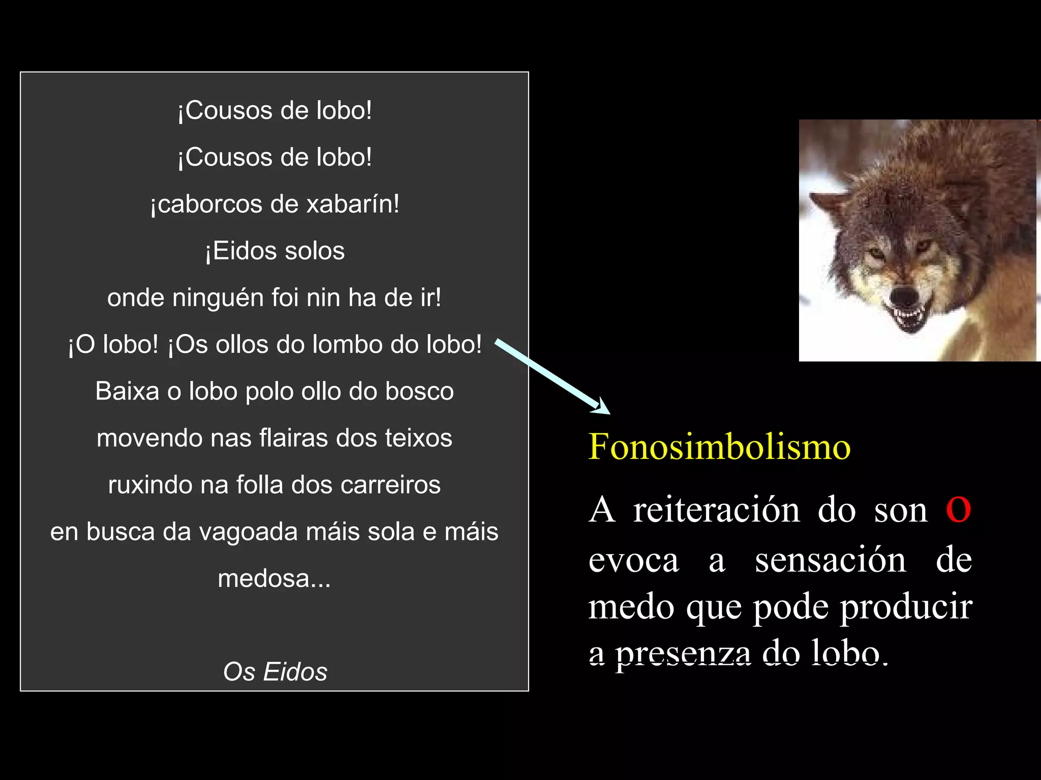 ¡Cousos de lobo! ¡Cousos de lobo! ¡caborcos de xabarín! ¡Eidos solos onde ninguén foi nin ha de ir! ¡O lobo! ¡Os ollos do lombo do lobo! Baixa o lobo polo ollo do bosco movendo nas flairas dos teixos ruxindo na folla dos carreiros en busca da vagoada máis sola e máis medosa... Os Eidos Fonosimbolismo A reiteración do son  o  evoca a sensación de medo que pode producir a presenza do lobo. 