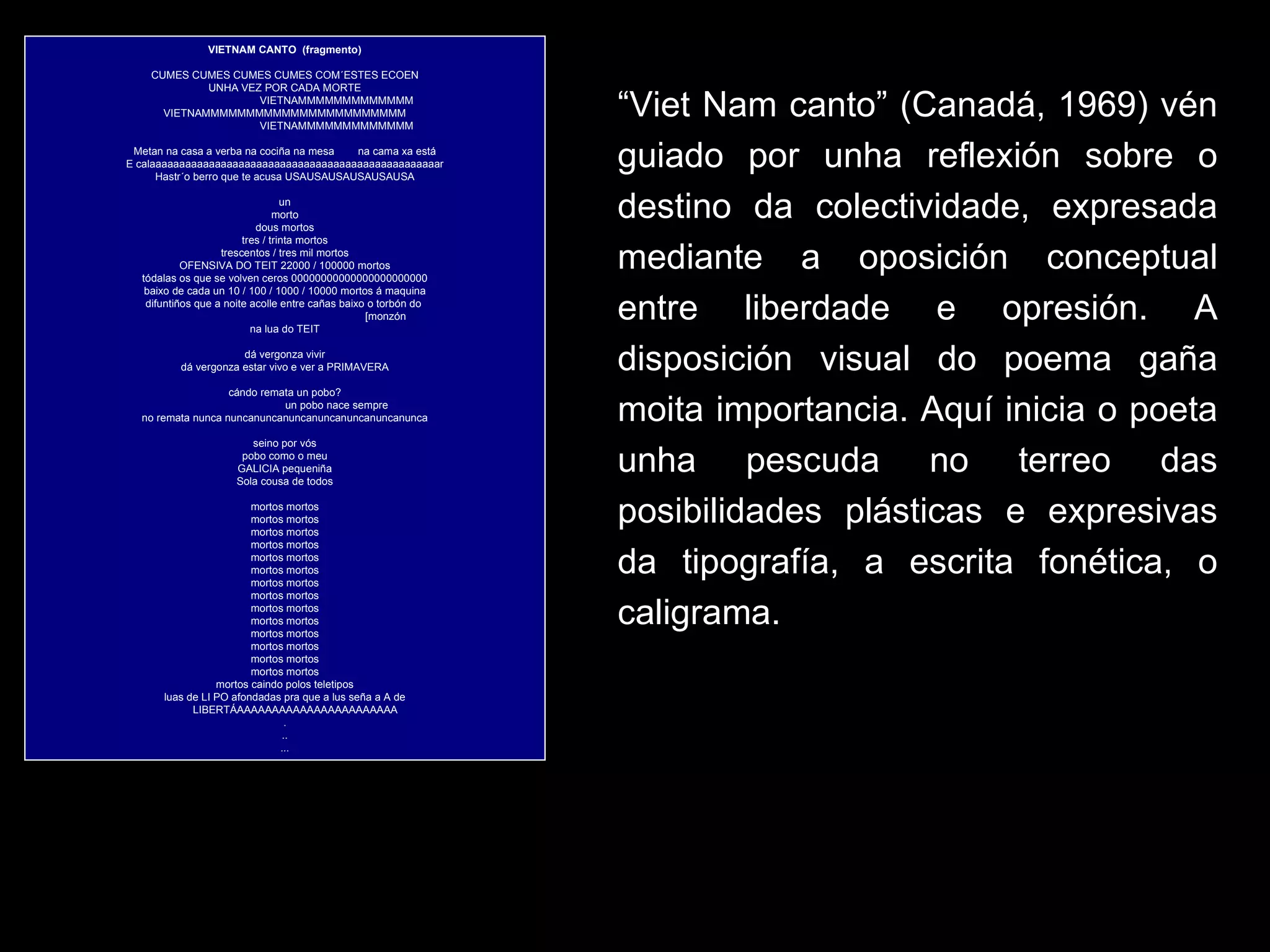 VIETNAM CANTO    (fragmento)   CUMES CUMES CUMES CUMES COM´ESTES ECOEN UNHA VEZ POR CADA MORTE                                     VIETNAMMMMMMMMMMMMM VIETNAMMMMMMMMMMMMMMMMMMMMMMM                                     VIETNAMMMMMMMMMMMMM   Metan na casa a verba na cociña na mesa        na cama xa está E calaaaaaaaaaaaaaaaaaaaaaaaaaaaaaaaaaaaaaaaaaaaaaaaaar Hastr´o berro que te acusa USAUSAUSAUSAUSAUSA   un morto dous mortos tres / trinta mortos trescentos / tres mil mortos OFENSIVA DO TEIT 22000 / 100000 mortos tódalas os que se volven ceros 00000000000000000000000 baixo de cada un 10 / 100 / 1000 / 10000 mortos á maquina difuntiños que a noite acolle entre cañas baixo o torbón do                                                                       [monzón na lua do TEIT   dá vergonza vivir dá vergonza estar vivo e ver a PRIMAVERA   cándo remata un pobo?                                     un pobo nace sempre no remata nunca nuncanuncanuncanuncanuncanuncanunca   seino por vós pobo como o meu GALICIA pequeniña Sola cousa de todos   mortos mortos mortos mortos mortos mortos mortos mortos mortos mortos mortos mortos mortos mortos mortos mortos mortos mortos mortos mortos mortos mortos mortos mortos mortos mortos mortos mortos mortos caindo polos teletipos luas de LI PO afondadas pra que a lus seña a A de         LIBERTÁAAAAAAAAAAAAAAAAAAAAAAA . .. ... “ Viet Nam canto” (Canadá, 1969) vén guiado por unha reflexión sobre o destino da colectividade, expresada mediante a oposición conceptual entre liberdade e opresión. A disposición visual do poema gaña moita importancia. Aquí inicia o poeta unha pescuda no terreo das posibilidades plásticas e expresivas da tipografía, a escrita fonética, o caligrama.  