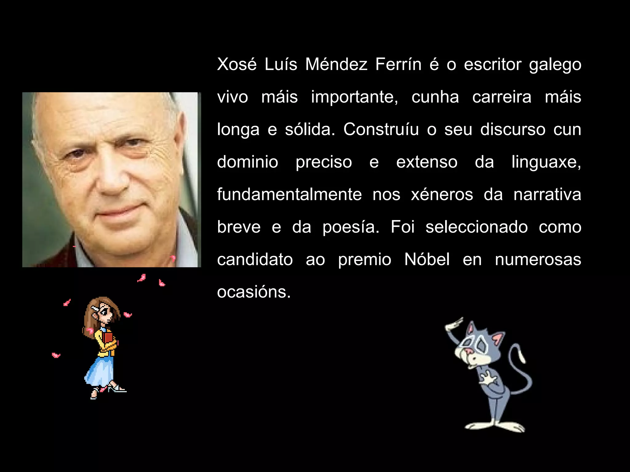 Xosé Luís Méndez Ferrín é o escritor galego vivo máis importante, cunha carreira máis longa e sólida. Construíu o seu discurso cun dominio preciso e extenso da linguaxe, fundamentalmente nos xéneros da narrativa breve e da poesía. Foi seleccionado como candidato ao premio Nóbel en numerosas ocasións.  
