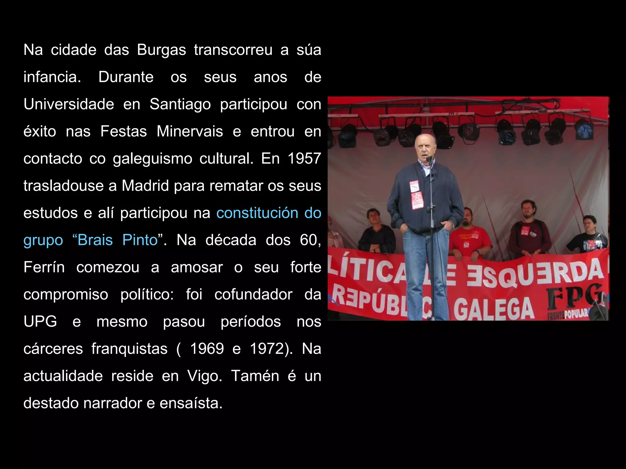 Na cidade das Burgas transcorreu a súa infancia. Durante os seus anos de Universidade en Santiago participou con éxito nas Festas Minervais e entrou en contacto co galeguismo cultural. En 1957 trasladouse a Madrid para rematar os seus estudos e alí participou na  constitución do grupo “Brais Pinto ”. Na década dos 60, Ferrín comezou a amosar o seu forte compromiso político: foi cofundador da UPG e mesmo pasou períodos nos cárceres franquistas ( 1969 e 1972). Na actualidade reside en Vigo. Tamén é un destado narrador e ensaísta. 