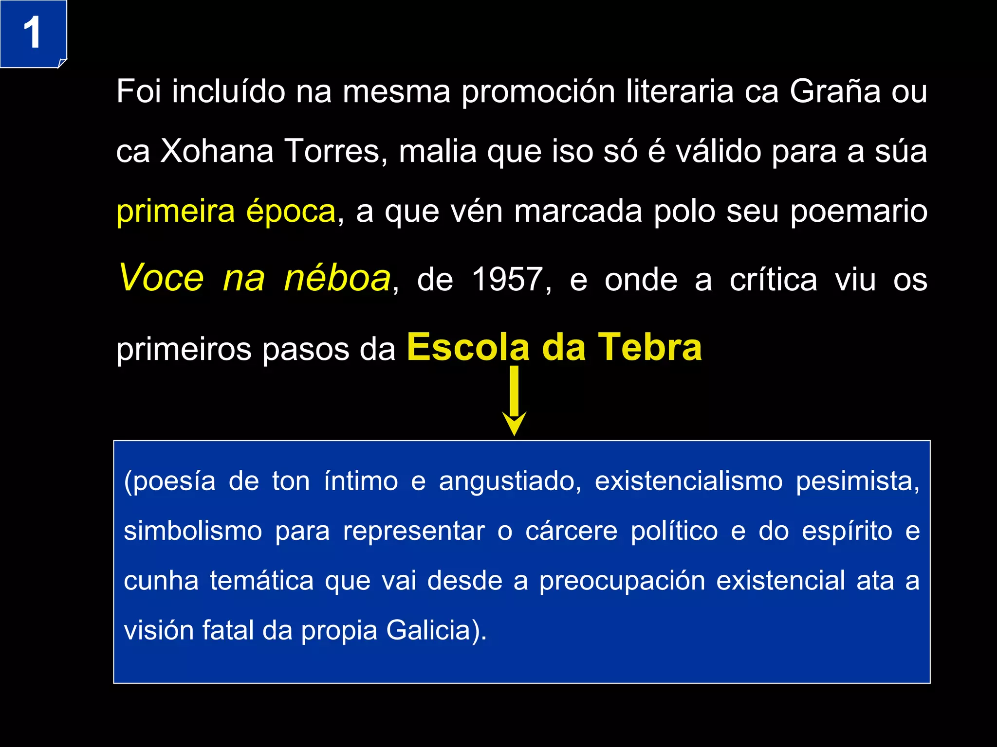Foi incluído na mesma promoción literaria ca Graña ou ca Xohana Torres, malia que iso só é válido para a súa  primeira época , a que vén marcada polo seu poemario  Voce na néboa , de 1957, e onde a crítica viu os primeiros pasos da  Escola da Tebra ( poesía de ton íntimo e angustiado,  existencialismo pesimista, simbolismo para representar o cárcere político e do espírito  e cunha temática que vai desde a preocupación existencial ata a visión fatal da propia Galicia) . 1 