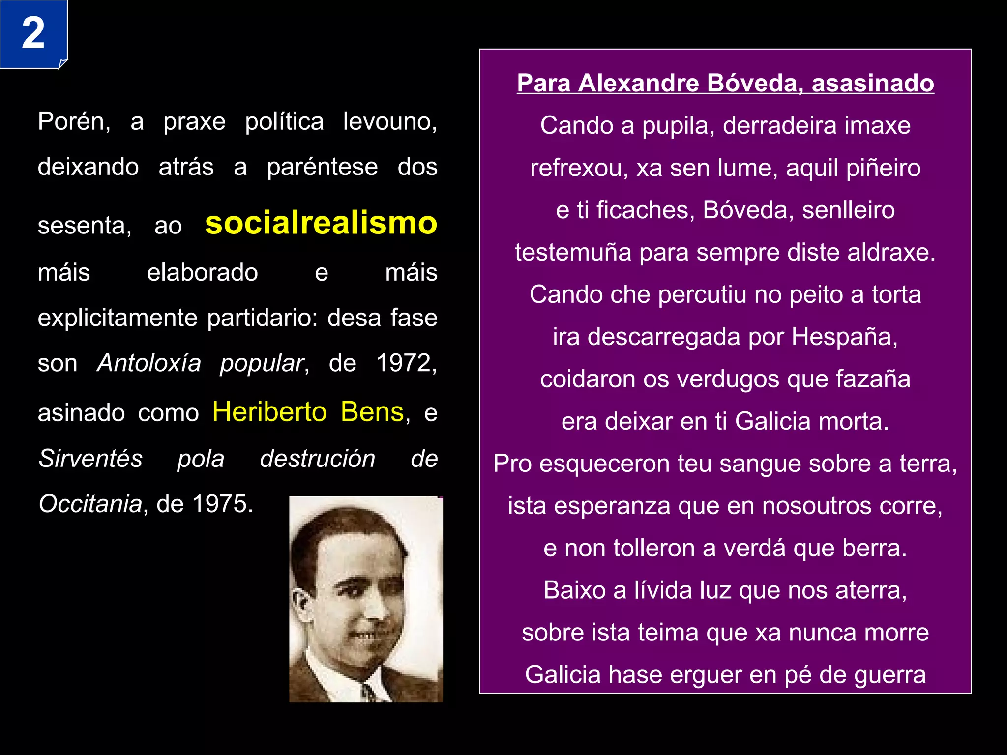 Porén, a praxe política levouno, deixando atrás a paréntese dos sesenta, ao   socialrealismo  máis elaborado e máis explicitamente partidario: desa fase son  Antoloxía popular , de 1972, asinado como  Heriberto Bens , e  Sirventés pola destrución de Occitania , de 1975.  Para Alexandre Bóveda, asasinado Cando a pupila, derradeira imaxe refrexou, xa sen lume, aquil piñeiro e ti ficaches, Bóveda, senlleiro testemuña para sempre diste aldraxe. Cando che percutiu no peito a torta ira descarregada por Hespaña, coidaron os verdugos que fazaña era deixar en ti Galicia morta. Pro esqueceron teu sangue sobre a terra, ista esperanza que en nosoutros corre, e non tolleron a verdá que berra. Baixo a lívida luz que nos aterra, sobre ista teima que xa nunca morre Galicia hase erguer en pé de guerra 2 