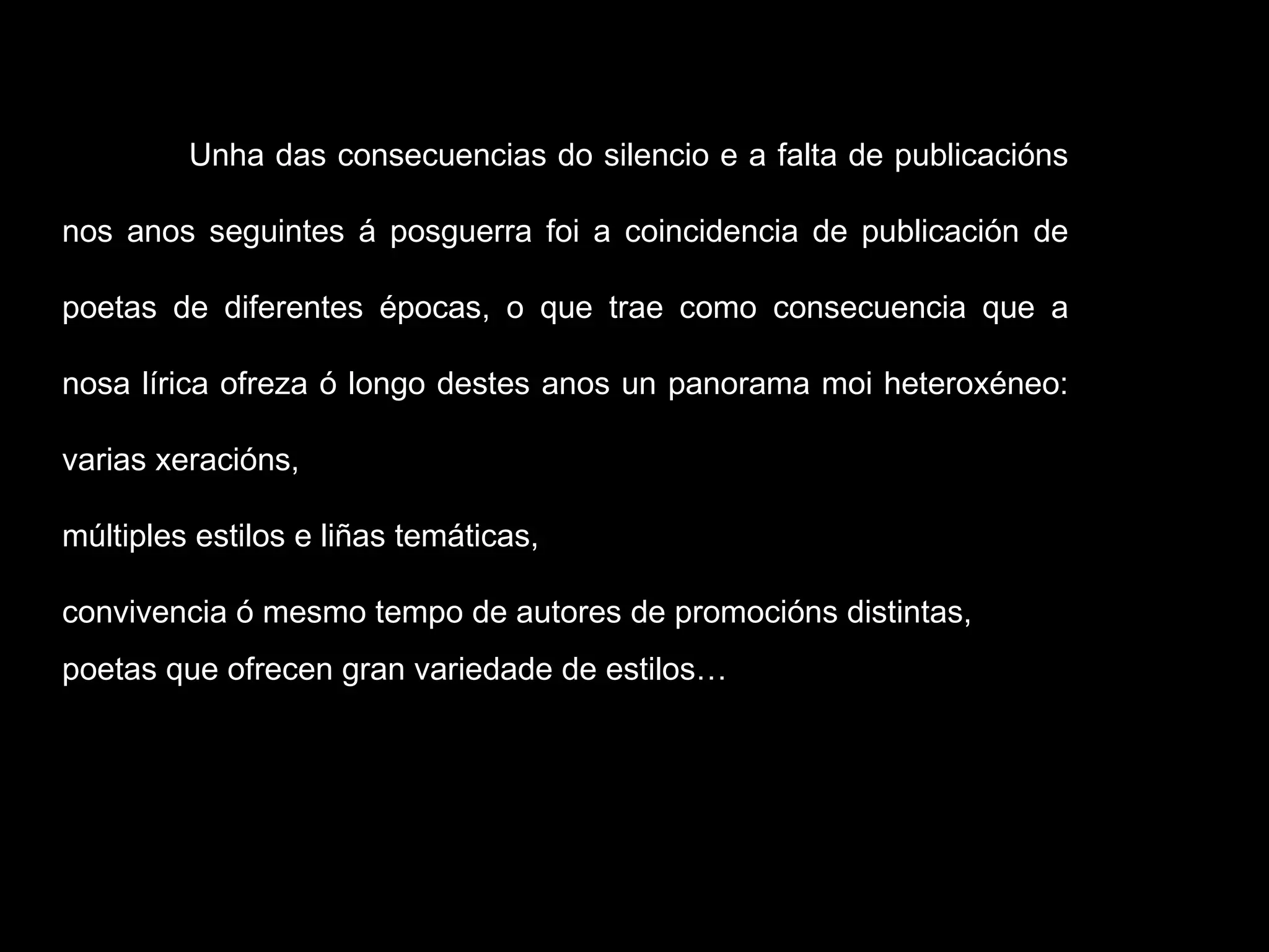 Unha das consecuencias do silencio e a falta de publicacións nos anos seguintes á posguerra foi a coincidencia de publicación de poetas de diferentes épocas, o que trae como consecuencia que a nosa lírica ofreza ó longo destes anos un panorama moi heteroxéneo: varias xeracións,  múltiples estilos e liñas temáticas,  convivencia ó mesmo tempo de autores de promocións distintas,  poetas que ofrecen gran variedade de estilos…  