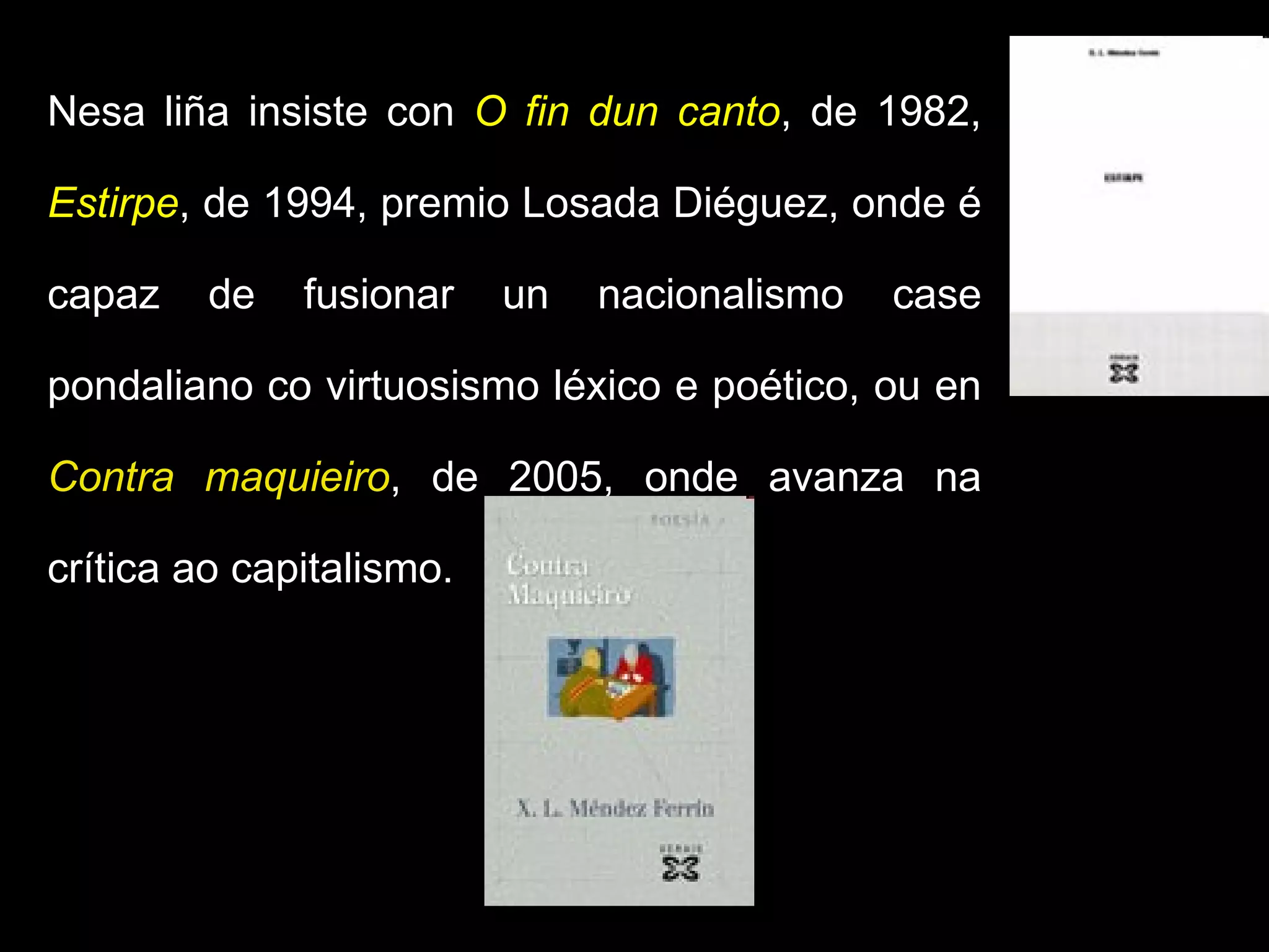 Nesa liña insiste con  O fin dun canto , de 1982,  Estirpe , de 1994, premio Losada Diéguez, onde é capaz de fusionar un nacionalismo case pondaliano co virtuosismo léxico e poético, ou en  Contra maquieiro , de 2005, onde avanza na crítica ao capitalismo.   