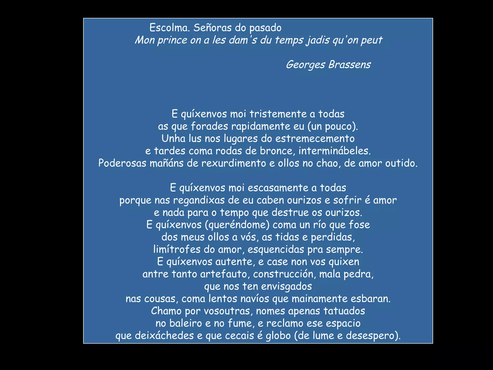 Escolma. Señoras do pasado                              Mon prince on a les dam's du temps jadis qu'on peut                                               Georges Brassens E quíxenvos moi tristemente a todas as que forades rapidamente eu (un pouco). Unha lus nos lugares do estremecemento e tardes coma rodas de bronce, interminábeles. Poderosas mañáns de rexurdimento e ollos no chao, de amor outido. E quíxenvos moi escasamente a todas porque nas regandixas de eu caben ourizos e sofrir é amor e nada para o tempo que destrue os ourizos. E quíxenvos (queréndome) coma un río que fose dos meus ollos a vós, as tidas e perdidas, limítrofes do amor, esquencidas pra sempre. E quíxenvos autente, e case non vos quixen antre tanto artefauto, construcción, mala pedra, que nos ten envisgados nas cousas, coma lentos navíos que mainamente esbaran. Chamo por vosoutras, nomes apenas tatuados no baleiro e no fume, e reclamo ese espacio que deixáchedes e que cecais é globo (de lume e desespero). 