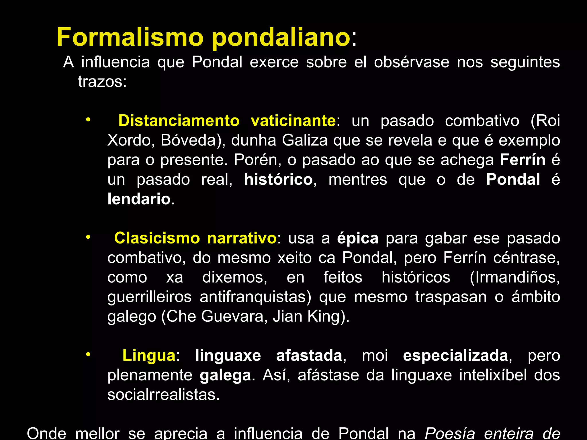 Formalismo pondaliano : A influencia que Pondal exerce sobre el obsérvase nos seguintes trazos: Distanciamento vaticinante : un pasado combativo (Roi Xordo, Bóveda), dunha Galiza que se revela e que é exemplo para o presente. Porén, o pasado ao que se achega  Ferrín  é un pasado real,  histórico , mentres que o de  Pondal  é  lendario . Clasicismo narrativo : usa a  épica  para gabar ese pasado combativo, do mesmo xeito ca Pondal, pero Ferrín céntrase, como xa dixemos, en feitos históricos (Irmandiños, guerrilleiros antifranquistas) que mesmo traspasan o ámbito galego (Che Guevara, Jian King). Lingua :  linguaxe afastada , moi  especializada , pero plenamente  galega . Así, afástase da linguaxe intelixíbel dos socialrrealistas.  Onde mellor se aprecia a influencia de Pondal na  Poesía enteira de Heriberto Bens . 