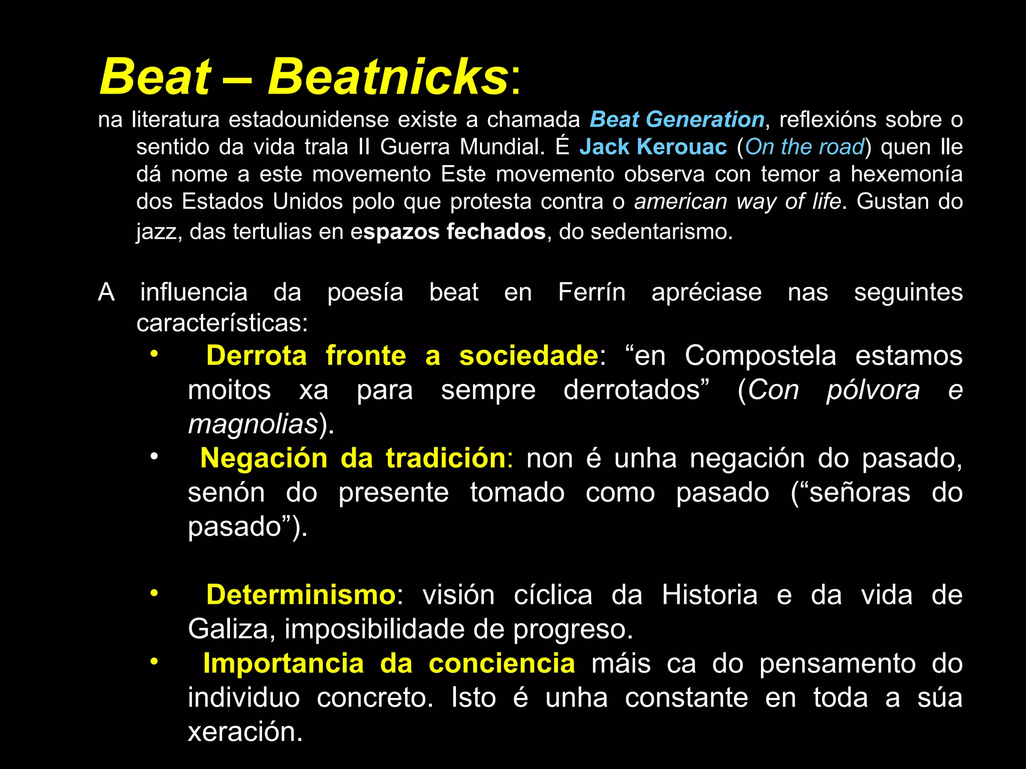 Beat  –  Beatnicks :  na literatura estadounidense existe a chamada  Beat Generation , reflexións sobre o sentido da vida trala II Guerra Mundial. É  Jack Kerouac  ( On the road ) quen lle dá nome a este movemento Este movemento observa con temor a hexemonía dos Estados Unidos polo que protesta contra o  american way of life . Gustan do jazz, das tertulias en e spazos fechados , do sedentarismo.   A influencia da poesía beat en Ferrín apréciase nas seguintes características: Derrota fronte a sociedade : “en Compostela estamos moitos xa para sempre derrotados” ( Con pólvora e magnolias ). Negación da tradición :  non é unha negación do pasado, senón do presente tomado como pasado (“señoras do pasado”). Determinismo : visión cíclica da Historia e da vida de Galiza, imposibilidade de progreso.  Importancia da conciencia   máis ca do pensamento do individuo concreto. Isto é unha constante en toda a súa xeración. Obsesión coa morte , un dos seus temas fundamentais ( Con pólvora e magnolias ). 
