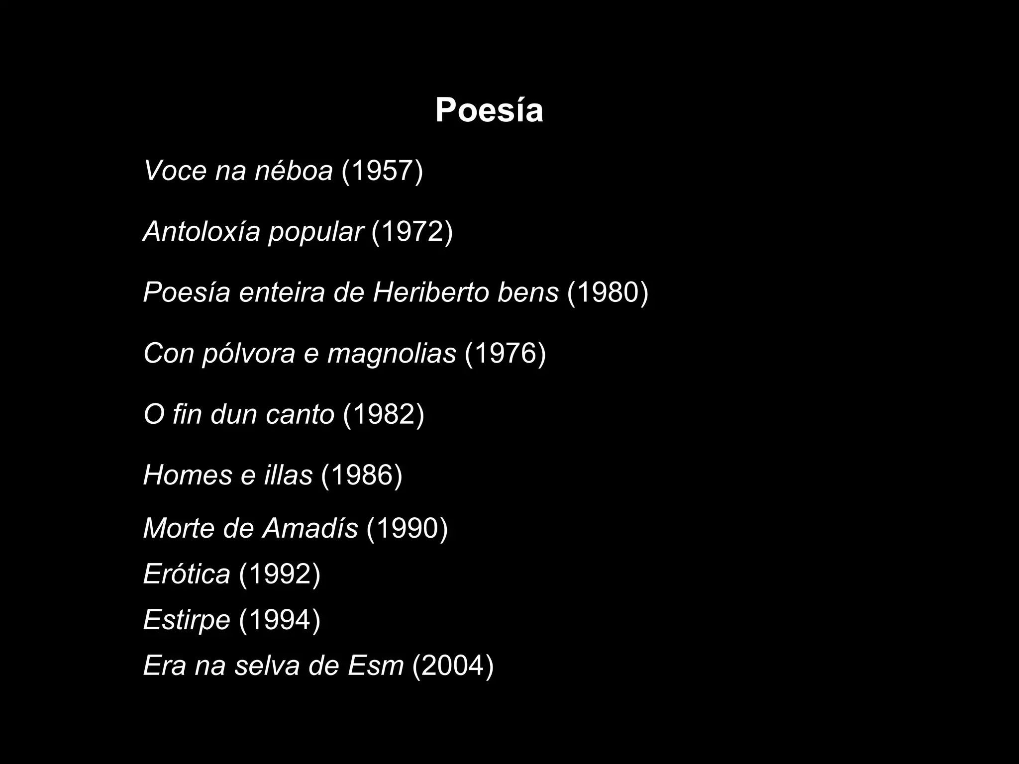 Era na selva de Esm  (2004) Estirpe  (1994) Erótica  (1992) Morte de Amadís  (1990) Homes e illas  (1986) O fin dun canto  (1982) Con pólvora e magnolias  (1976) Poesía enteira de Heriberto bens  (1980) Antoloxía popular  (1972) Voce na néboa  (1957) Poesía 