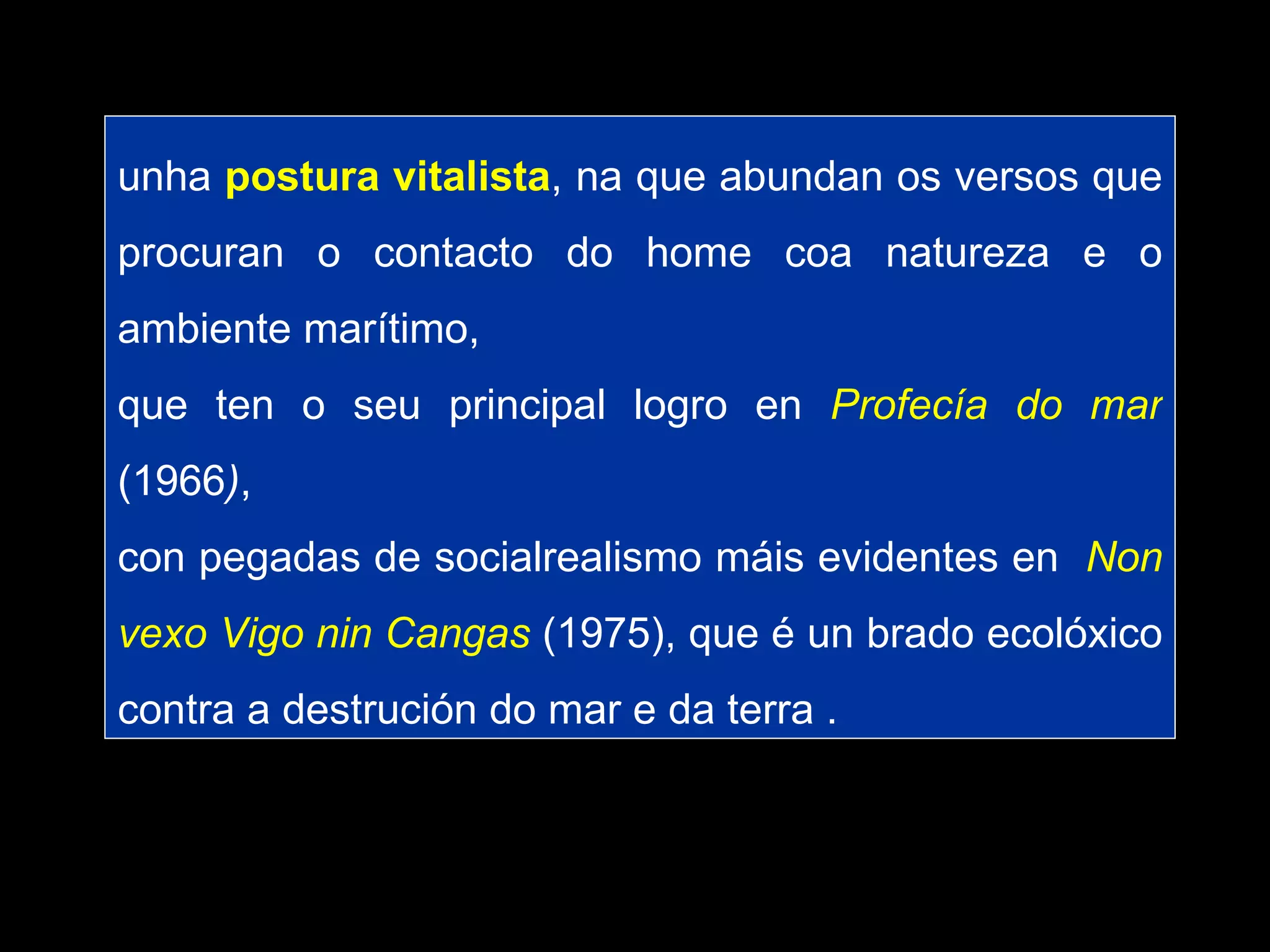 unha  postura vitalista , na que abundan os versos que procuran o contacto do home coa natureza e o ambiente marítimo,  que ten o seu principal logro en  Profecía do mar   (1966 ) ,  con pegadas de socialrealismo máis evidentes en  Non vexo Vigo nin Cangas  (1975), que é un brado ecolóxico contra a destrución do mar e da terra . 