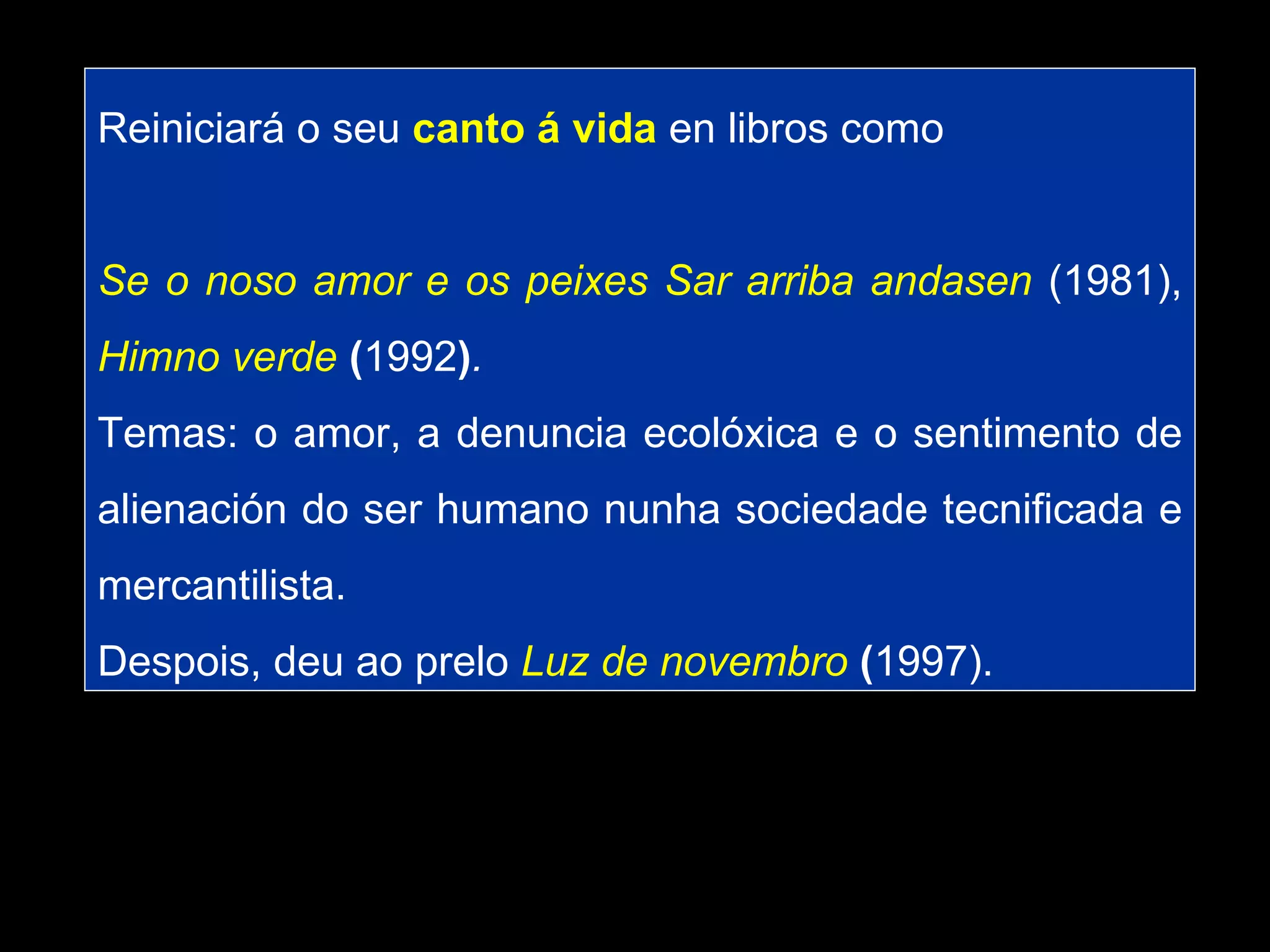 Reiniciará o seu  canto á vida  en libros como Se o noso amor e os peixes Sar arriba andasen   (1981),   Himno verde  ( 1992 ) . Temas: o amor, a denuncia ecolóxica e o sentimento de alienación do ser humano nunha sociedade tecnificada e mercantilista.  Despois, deu ao prelo   Luz de novembro  ( 1997).  