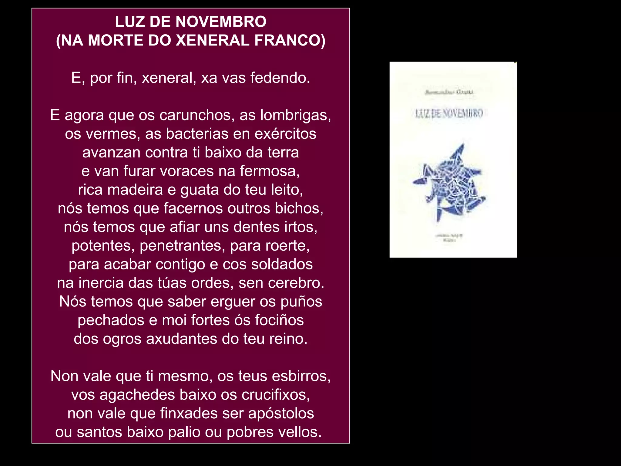 LUZ DE NOVEMBRO (NA MORTE DO XENERAL FRANCO) E, por fin, xeneral, xa vas fedendo. E agora que os carunchos, as lombrigas, os vermes, as bacterias en exércitos avanzan contra ti baixo da terra e van furar voraces na fermosa, rica madeira e guata do teu leito, nós temos que facernos outros bichos, nós temos que afiar uns dentes irtos, potentes, penetrantes, para roerte, para acabar contigo e cos soldados na inercia das túas ordes, sen cerebro. Nós temos que saber erguer os puños pechados e moi fortes ós fociños dos ogros axudantes do teu reino. Non vale que ti mesmo, os teus esbirros, vos agachedes baixo os crucifixos, non vale que finxades ser apóstolos ou santos baixo palio ou pobres vellos.  