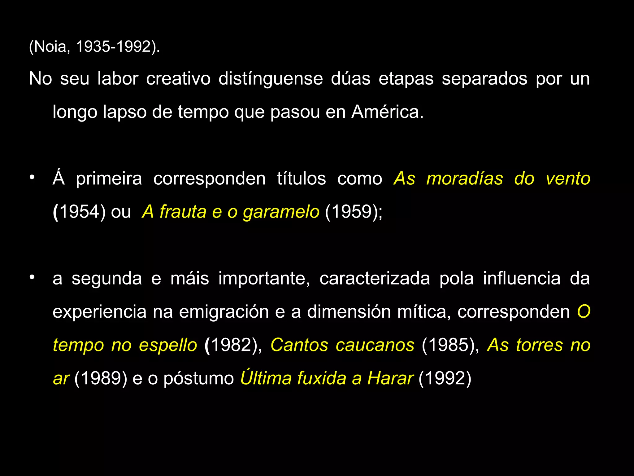 (Noia, 1935-1992). No seu labor creativo distínguense dúas etapas separados por un longo lapso de tempo que pasou en América. Á primeira corresponden títulos como  As moradías do vento  ( 1954) ou  A frauta e o garamelo   (1959);  a segunda e máis importante, caracterizada pola influencia da experiencia na emigración e a dimensión mítica, corresponden  O tempo no espello  ( 1982),  Cantos caucanos   (1985),  As torres no ar   (1989) e o póstumo  Última fuxida a Harar  (1992) 
