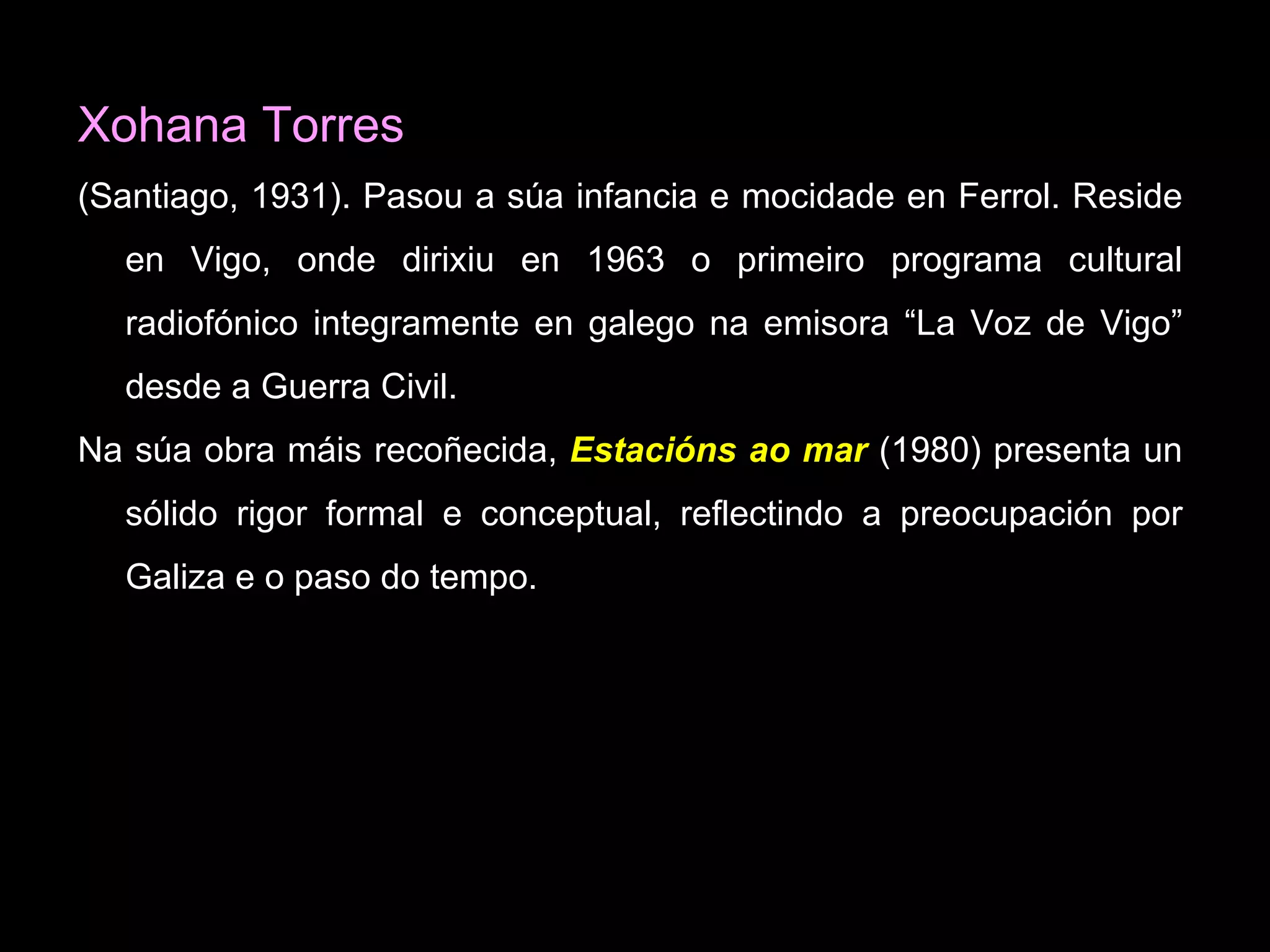 Xohana Torres (Santiago, 1931).  Pasou a súa infancia e mocidade en Ferrol. Reside en Vigo, onde dirixiu en 1963 o primeiro programa cultural radiofónico integramente en galego na emisora “La Voz de Vigo” desde a Guerra Civil. Na súa obra máis recoñecida,   Estacións ao mar  ( 1980) presenta un sólido rigor formal e conceptual, reflectindo a preocupación por Galiza e o paso do tempo.  