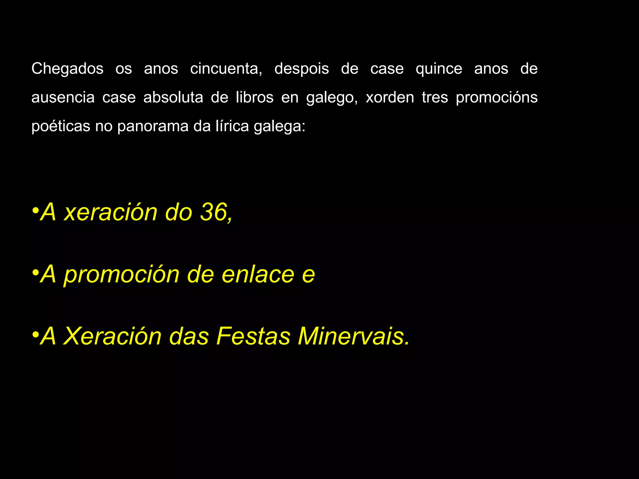Chegados os anos cincuenta, despois de case quince anos de ausencia case absoluta de libros en galego, xorden tres promocións poéticas no panorama da lírica galega:  A xeración do 36,  A promoción de enlace e  A Xeración das   Festas Minervais. 