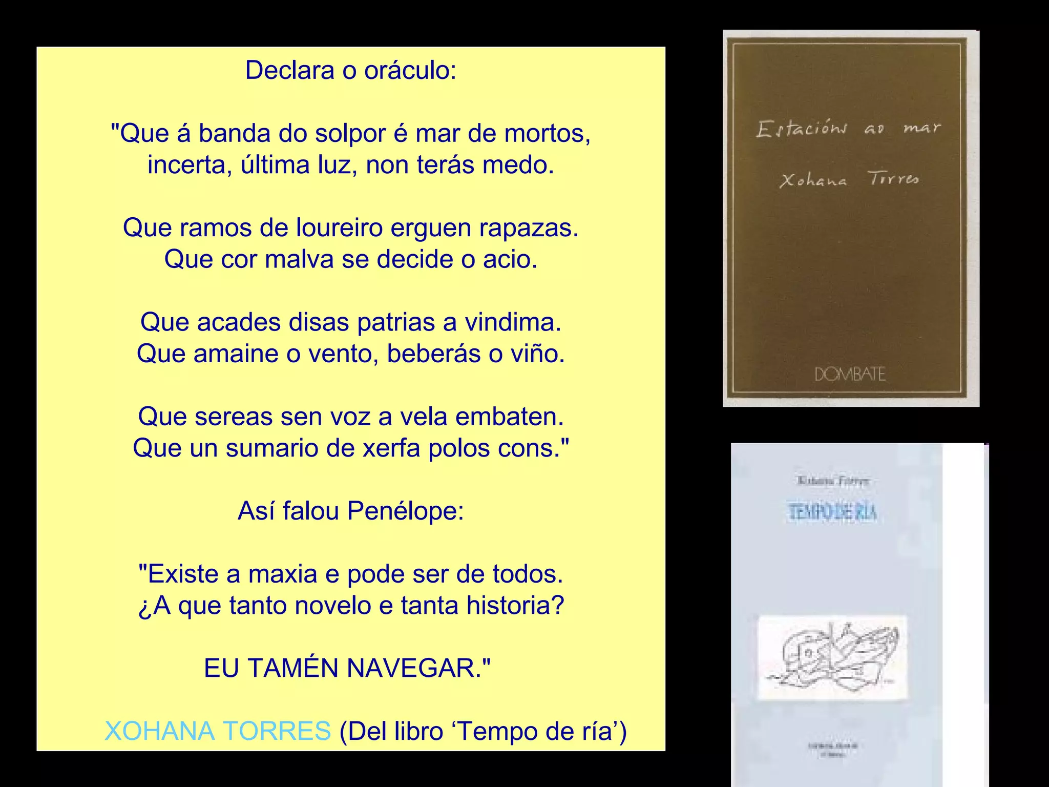 Declara o oráculo:   "Que á banda do solpor é mar de mortos, incerta, última luz, non terás medo.   Que ramos de loureiro erguen rapazas. Que cor malva se decide o acio.   Que acades disas patrias a vindima. Que amaine o vento, beberás o viño.   Que sereas sen voz a vela embaten. Que un sumario de xerfa polos cons."   Así falou Penélope:   "Existe a maxia e pode ser de todos. ¿A que tanto novelo e tanta historia?   EU TAMÉN NAVEGAR."       XOHANA TORRES  (Del libro ‘Tempo de ría’) 