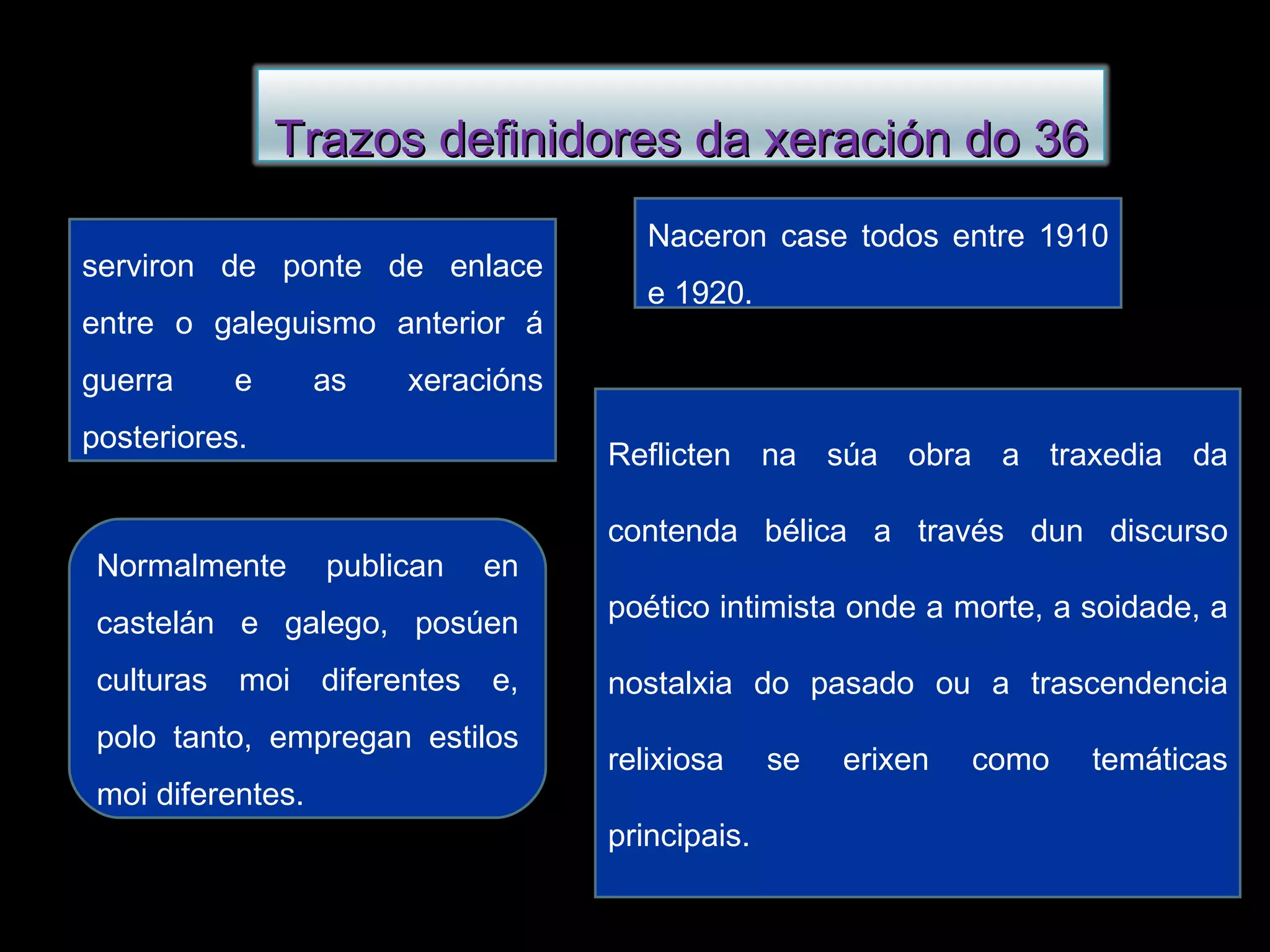 Naceron case todos entre 1910 e 1920. serviron de ponte de enlace entre o galeguismo anterior á guerra e as xeracións posteriores. Reflicten na súa obra a traxedia da contenda bélica a través dun discurso poético intimista onde a morte, a soidade, a nostalxia do pasado ou a trascendencia relixiosa se erixen como temáticas principais. Normalmente publican en castelán e galego, posúen culturas moi diferentes e, polo tanto, empregan estilos moi diferentes. Trazos definidores da xeración do 36 
