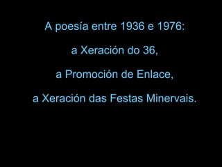 A poesía entre 1936 e 1976:  a Xeración do 36,  a Promoción de Enlace,  a Xeración das Festas Minervais.   