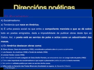 1) Imaxinismo: a) É unha das primeiras tendencias en aparecer na posguerra e é  herdeira do imaxinismo de  Amado Carballo. Sería unha corrente importante na poesía  galega  ata ben entrados os anos 60. b) Caracterízase por unha poesía na que se  suceden imaxes, ás veces de  carácter  hilozoísta (dotación de espírito a seres inanimados). 2) Neotrobadorismo: a) Movemento característico dos poetas da Xeración de 1936, que fora iniciado por  Bouza Brey coa obra  Nao senlleira (1933), aínda que nese mesmo ano  Cantiga nova que se chama ribeira de Cunqueiro supera a obra anterior, b) Caracterízase por retomar características da  lírica medieval, sobre todo formais e das cantigas de amigo, e destaca neste momento a sección “Cantigas do amor cortés” de  Dona do corpo delgado (Benito Soto,  1950) de  Cunqueiro. c) O movemento dáse por  rematado en 1953 coa publicación do  Cancioeiro de Monfero de Álvarez Blázquez, obra que intenta facerse pasar por un  hipotético cancioneiro medieval.  3) Ruralismo: a) Movemento  tipicamente galego xa existente antes da guerra, iniciado por poetas lugueses, que trala guerra é recuperado con forza. b) Caracterízase por un reflexo da  paisaxe interior fixándose nas pequenas cousas (tea de araña, gota de orballo, avespa...). Combina isto cunha forma de  resonancias clásicas. c) Destaca a obra  Nimbos (1961) de Díaz Castro, na que se inclúe o poema “ Penélope”. 4) Socialrrealismo: a) Tendencia que  nace en América. b) É unha poesía social na que entra a  compoñente marxista e que se dá sobre  todo en poetas emigrados, dada a imposibilidade de publicar obras deste  tipo en Galiza. Así, o  poeta está ao servizo do pobo e actúa coma un adoutrinador das masas. c) En  América destacan obras coma:   Eliseo Alonso:  Seara de romances (1952), considerada a primeira obra  de poesía socialrrealista.   Luís Seoane:  As cicatrices (1959) e Fardel de eisilado (1954).   Lorenzo Varela:  Lonxe (1954). d) En 1954 aparece  O soño sulagado de Celso Emilio Ferreiro, un  antecedente claro de  Longa noite de pedra (1962):   É libro  máis importante do socialrrealismo e que supón a plasmación  poética de parte da  teoría marxista.   Non perde en  calidade poética por estar ao servizo dunha causa.   Inflúe moito na Xeración das Festas Minervais ( Acoitelado na espera,  de Alexandre Cribeiro). 