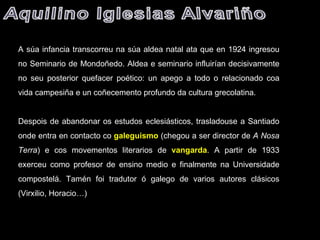 A súa infancia transcorreu na súa aldea natal ata que en 1924 ingresou no Seminario de Mondoñedo. Aldea e seminario influirían decisivamente no seu posterior quefacer poético: un apego a todo o relacionado coa vida campesiña e un coñecemento profundo da cultura grecolatina.   Despois de abandonar os estudos eclesiásticos, trasladouse a Santiado onde entra en contacto co  galeguismo   (chegou a ser director de  A Nosa Terra ) e cos movementos literarios de  vangarda . A partir de 1933 exerceu como profesor de ensino medio e finalmente na Universidade compostelá. Tamén foi tradutor ó galego de varios autores clásicos (Virxilio, Horacio…) 