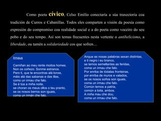 Como poeta  cívico , Celso Emilio conectaría a súa traxectoria coa tradición de Curros e Cabanillas. Todos eles comparten a visión da poesía como expresión do compromiso coa realidade social e a do poeta como voceiro do seu pobo e do seu tempo. Así son temas frecuentes nesta vertente o  antibelicismo , a  liberdade , ou tamén a  solidariedade  cos que sofren… Irmaus   Camiñan ao meu rente moitos homes. Non os coñezo. Sonme estranos. Pero ti, que te encontras alá lonxe, máis alá das sabanas e das illas, como un irmau che falo. Se é túa a miña noite, se choran os meus ollos o teu pranto,  se os nosos berros son iguais, coma un irmán che falo. Anque as nosas palabras sexan distintas, e ti negro i eu branco, se temos semellantes as feridas, coma un irmau che falo. Por enriba de tódalas fronteiras, por enriba de muros e valados, se os nosos soños son iguais, coma un irmau che falo. Común temos a patria, común a loita, ambos. A miña mau che dou, coma un irmau che falo. 