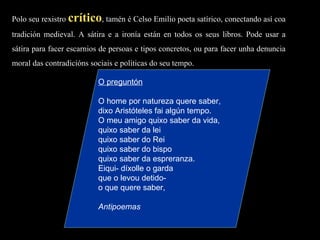 Polo seu rexistro  crítico , tamén é Celso Emilio poeta satírico, conectando así coa tradición medieval. A sátira e a ironía están en todos os seus libros. Pode usar a sátira para facer escarnios de persoas e tipos concretos, ou para facer unha denuncia moral das contradicións sociais e políticas do seu tempo. O preguntón   O home por natureza quere saber, dixo Aristóteles fai algún tempo. O meu amigo quixo saber da vida, quixo saber da lei quixo saber do Rei quixo saber do bispo quixo saber da espreranza. Eiqui- díxolle o garda que o levou detido- o que quere saber, Antipoemas 