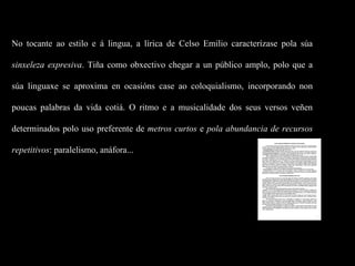 No tocante ao estilo e á lingua, a lírica de Celso Emilio caracterízase pola súa  sinxeleza expresiva . Tiña como obxectivo chegar a un público amplo, polo que a súa linguaxe se aproxima en ocasións case ao coloquialismo, incorporando non poucas palabras da vida cotiá. O ritmo e a musicalidade dos seus versos veñen determinados polo uso preferente de  metros curtos  e  pola abundancia de recursos repetitivos : paralelismo, anáfora... 