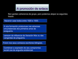 Non gardan coherencia de grupo, pero podemos atopar os seguintes trazos: Naceron case todos entre 1920 e 1930. A súa formación produciuse nas adversas circunstancias dos primeiros anos de posguerra. carecen da influencia da Xeración Nós ou das vangardas de preguerra. Foron nos seus comezos escritores bilingües. Combinan a expresión do seu compromiso social coa da angustia existencial. A promoción de enlace 
