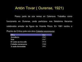 Antón Tovar ( Ourense, 1921)   Pasou parte da súa nenez en Celanova. Traballou como funcionario en Ourense, onde participou nos faladoiros literarios celebrados arredor da figura de Vicente Risco. En 1981 recibiu o Premio da Crítica pola súa obra  Calados esconxuros Obra  Ano Arredores Non O vento no teu colo Calados esconxuros A nada destemida 1962 1967 1974 1980 1991 