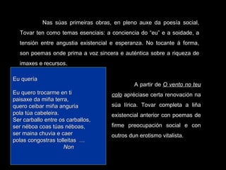 Nas súas primeiras obras, en pleno auxe da poesía social, Tovar ten como temas esenciais: a conciencia do “eu” e a soidade, a tensión entre angustia existencial e esperanza. No tocante á forma, son poemas onde prima a voz sincera e auténtica sobre a riqueza de imaxes e recursos. A partir de  O vento no teu colo  apréciase certa renovación na súa lírica. Tovar completa a liña existencial anterior con poemas de firme preocupación social e con outros dun erotismo vitalista. Eu quería   Eu quero trocarme en ti paisaxe da miña terra, quero ceibar miña anguria pola túa cabeleira. Ser carballo entre os carballos, ser néboa coas túas néboas, ser maina chuvia e caer polas congostras tolleitas  … Non 