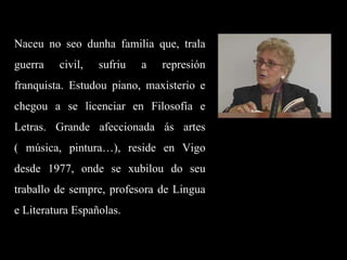 Naceu no seo dunha familia que, trala guerra civil, sufriu a represión franquista. Estudou piano, maxisterio e chegou a se licenciar en Filosofía e Letras. Grande afeccionada ás artes ( música, pintura…), reside en Vigo desde 1977, onde se xubilou do seu traballo de sempre, profesora de Lingua e Literatura Españolas. 