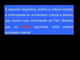 A represión lingüística, política e cultural impediu a continuidade do movemento cultural e literario que nacera coas  Irmandades da Fala . Mentres que no  exilio  agromaba unha intensa actividade cultural.  