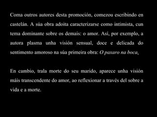 Coma outros autores desta promoción, comezou escribindo en castelán. A súa obra adoita caracterizarse como intimista, cun tema dominante sobre os demais: o amor. Así, por exemplo, a autora plasma unha visión sensual, doce e delicada do sentimento amoroso na súa primeira obra:  O paxaro na boca .   En cambio, trala morte do seu marido, aparece unha visión máis transcendente do amor, ao reflexionar a través del sobre a vida e a morte. 
