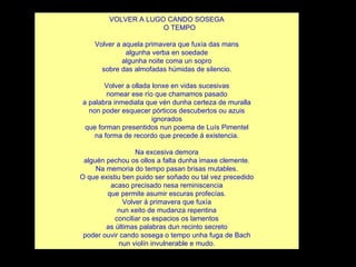 VOLVER A LUGO CANDO SOSEGA O TEMPO Volver a aquela primavera que fuxía das mans algunha verba en soedade algunha noite coma un sopro sobre das almofadas húmidas de silencio. Volver a ollada lonxe en vidas sucesivas nomear ese río que chamamos pasado a palabra inmediata que vén dunha certeza de muralla non poder esquecer pórticos descubertos ou azuis ignorados que forman presentidos nun poema de Luís Pimentel na forma de recordo que precede á existencia. Na excesiva demora alguén pechou os ollos a falta dunha imaxe clemente. Na memoria do tempo pasan brisas mutables. O que existiu ben puido ser soñado ou tal vez precedido acaso precisado nesa reminiscencia que permite asumir escuras profecías. Volver á primavera que fuxía nun xeito de mudanza repentina conciliar os espacios os lamentos as últimas palabras dun recinto secreto poder ouvir cando sosega o tempo unha fuga de Bach nun violín invulnerable e mudo. 
