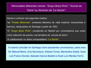Danse a coñecer nos seguintes medios:  as “ Festas Minervais ” , certames literarios de vella tradición renacentista e barroca, restaurados en Santiago a partir de 1953.  O “ Grupo Brais Pinto ” , constituído en Madrid por universitarios que crean unha colección de poesía, coa temática da “ escola da tebra” .  A colaboración no diario compostelano “ La Noche ” .  A maioría coinciden en Santiago como estudiantes universitarios, polos anos 50: Manuel María, Uxío Novoneyra, Xohana Torres, Bernardino Graña, Xosé Luís Franco Grande, Salvador García Bodaño e Xosé Luís Méndez Ferrín.  Déronselles diferentes nomes: “ Grupo Brais Pinto”,” Escola da Tebra”  ou  Xeración de "La Noche" .  