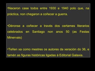 Naceron case todos entre 1930 e 1940 polo que, na práctica, non chegaron a coñecer a guerra. Déronse a coñecer a través dos certames literarios celebrados en Santiago non anos 50 (as Festas Minervais) Teñen xa como mestres os autores da xeración do 36, e tamén as figuras históricas ligadas á Editorial Galaxia. 